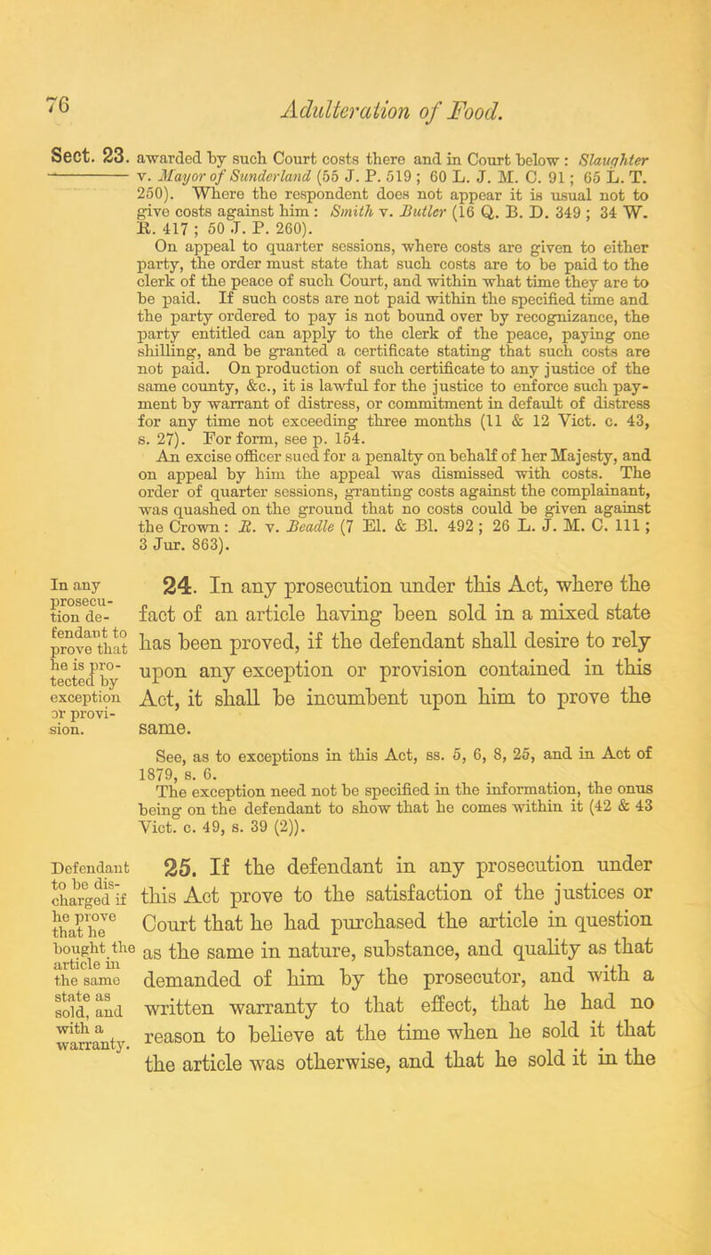 Sect. 23. awarded by such Court costs there and in Court below: Slaughter v. Mayor of Sunderland (55 J. P. 519 ; 60 L. J. M. C. 91; 65 L. T. 250). Where the respondent does not appear it is usual not to give costs against him: Smith v. Butler (16 Q. B. D. 349 ; 34 W. R. 417 ; 50 J. P. 260). On appeal to quarter sessions, where costs are given to either party, the order must state that such costs are to be paid to the clerk of the peace of such Court, and within what time they are to be paid. If such costs are not paid within the specified time and the party ordered to pay is not bound over by recognizance, the party entitled can apply to the clerk of the peace, paying one shilling, and be granted a certificate stating that such costs are not paid. On production of such certificate to any justice of the same county, &c., it is lawful for the justice to enforce such pay- ment by warrant of distress, or commitment in default of distress for any time not exceeding three months (11 & 12 Yict. c. 43, s. 27). For form, see p. 154. An excise officer sued for a penalty on behalf of her Majesty, and on appeal by him the appeal was dismissed with costs. The order of quarter sessions, granting costs against the complainant, was quashed on the ground that no costs could be given against the Crown: B. v. Beadle (7 El. & Bl. 492 ; 26 L. J. M. C. Ill; 3 Jur. 863). in any 24. In any prosecution under tliis Act, where the tioiTde- fact of an article having been sold in a raised state prove'that l19-8 been proved, if the defendant shall desire to rely tested by uPon anY exception or provision contained in this exception Act, it shall be incumbent upon him to prove the or provi- sion. same. See, as to exceptions in this Act, ss. 5, 6, 8, 25, and in Act of 1879, s. 6. The exception need not be specified in the information, the onus being on the defendant to show that he comes within it (42 & 43 Yict. c. 49, s. 39 (2)). Defendant 25. If the defendant in any prosecution under chargedif this Act prove to the satisfaction of the justices or that he^ Court that he had purchased the article in question b°ticietinie as same na^urej substance, and quality as that the same demanded of him by the prosecutor, and with a sold! and written warranty to that effect, that he had no warranty reason to believe at the time when he sold it that the article was otherwise, and that he sold it in the