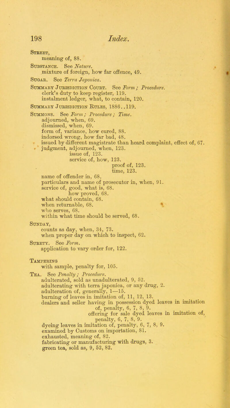 Street, meaning of, 88. Substance. See Nature. mixture of foreign, how far offence, 49. Sugar. See Terra Japonica. Summary Jurisdiction Court. See Form ; Procedure. clerk’s duty to keep register, 119. instalment ledger, what, to contain, 120. Summary Jurisdiction Rules, 1886. .119. Summons. See Form; Procedure; Time. adjourned, when, 69. dismissed, when, 69. form of, variance, how cured, 88. indorsed wrong, how far bad, 48. issued by different magistrate than heard complaint, effect of, 67. • judgment, adjourned, when, 123. issue of, 123. service of, how, 123. proof of, 123. time, 123. name of offender in, 68. particulars and name of prosecutor in, when, 91. service of, good, what is, 68. how proved, 68. what should contain, 68. when returnable, 68. who serves, 68. within what time should he served, 68. Sunday, counts as day, when, 34, 73. when proper day on which to inspect, 62. Surety. See Form. application to vary order for, 122. Tampering with sample, penalty for, 105. Tea. See Penalty ; Procedure. adulterated, sold as unadulterated, 9, 52. adulterating with terra japonica, or any drug, 2. adulteration of, generally, 1—15. burning of leaves in imitation of, 11, 12, 13. dealers and seller having in possession dyed leaves in imitation of, penalty, 6, 7, 8, 9. offering for sale dyed leaves in imitation of, penalty, 6, 7, 8, 9. dyeing leaves in imitation of, penalty, 6, 7, 8, 9. examined by Customs on importation, 81. exhausted, meaning of, 82. fabricating or manufacturing with drugs, 3. green tea, sold as, 9, 52, 82.