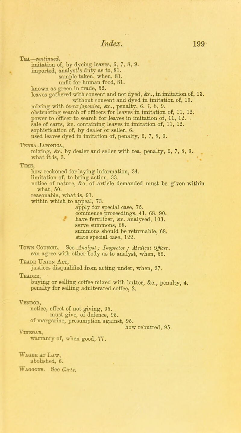 Tea—con t in ued. imitation of, by dyeing leaves, 6, 7, 8, 9. imported, analyst’s duty as to, 81. sample taken, when, 81. unfit for human food, 81. known as green in trade, 52. leaves gathered with consent and not dyed, &c., in imitation of, 13. without consent and dyed in imitation of, 10. mining with terra-japonica, &c., penalty, 6, /, 8, 9. obstructing search of officers for leaves in imitation of, 11, 12. power to officer to search for leaves in imitation of, 11, 12. sale of carts, &c. containing leaves in imitation of, 11, 12. sophistication of, by dealer or seller, 6. used leaves dyed in imitation of, penalty, 6, 7, 8, 9. Terra Japonica, mixing, &c. by dealer and seller with tea, penalty, 6, 7, 8, 9. what it is, 3. Time, how reckoned for laying information, 34. limitation of, to bring action, 33. notice of nature, &c. of article demanded must be given within what, 50. reasonable, what is, 91. within which to appeal, 73. apply for special case, 75. commence proceedings, 41, 68, 90. have fertilizer, &c. analysed, 103. serve summons, 68. summons should be returnable, 68. state special case, 122. Town Council. See Analyst; Inspector ; Medical Officer. can agree with other body as to analyst, when, 56. Trade Union Act, justices disqualified from acting under, when, 27. Trader, buying or selling coffee mixed with butter, &c., penalty, 4. penalty for selling adulterated coffee, 2. Vendor, notice, effect of not giving, 95. must give, of defence, 95. of margarine, presumption against, 95. how rebutted, 95. Vinegar, warranty of, when good, 77. Wager at Law, abolished, 6. Waggons. See Carts.