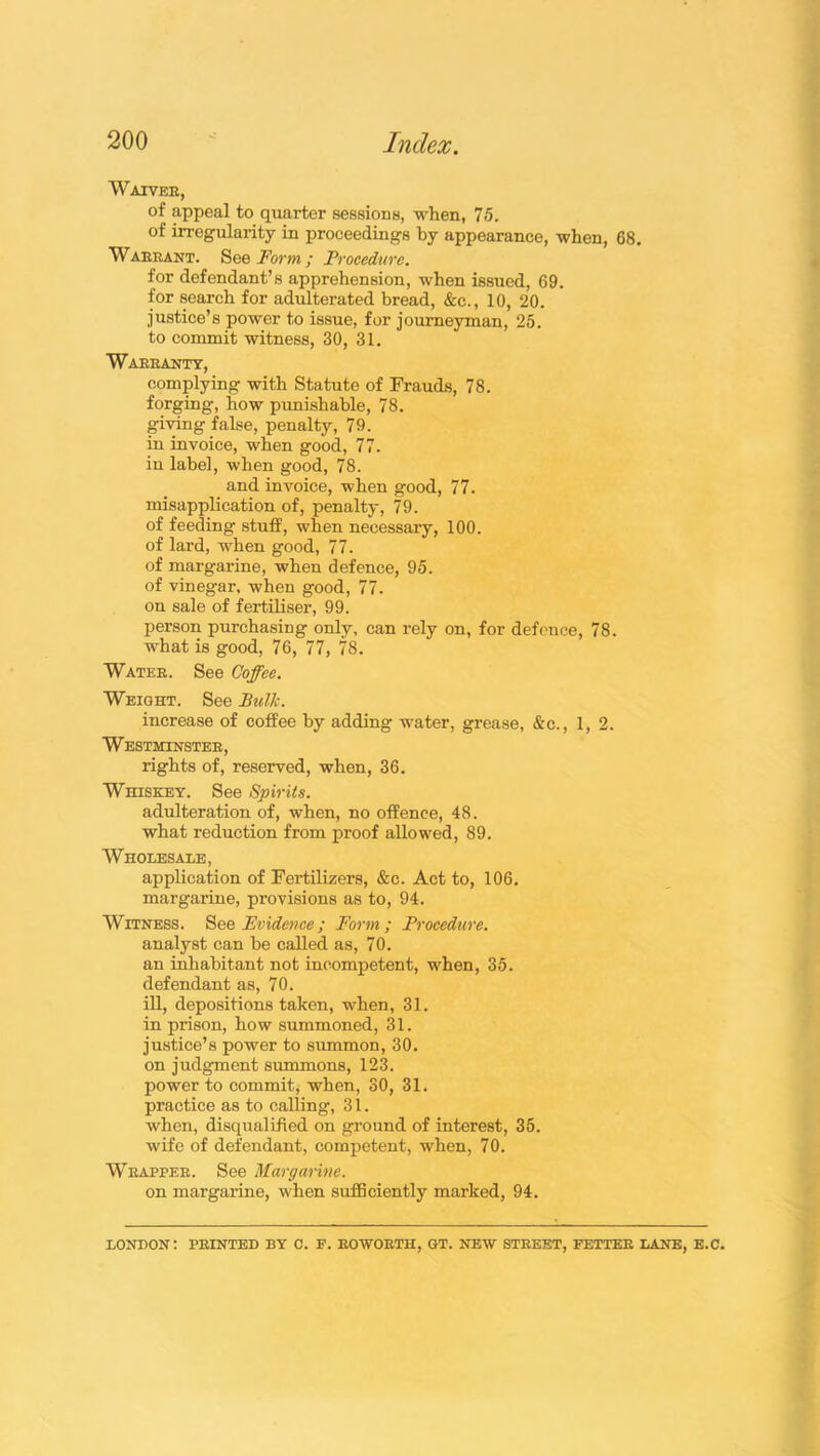 Waiver, of appeal to quarter sessions, when, 75. of irregularity in proceedings by appearance, when, 68. Warrant. See Form ; Procedure. for defendant’s apprehension, when issued, 69. for search for adulterated bread, &c., 10, 20. justice’s power to issue, for journeyman, 25. to commit witness, 30, 31. Warranty, complying with Statute of Frauds, 78. forging, how punishable, 78. giving false, penalty, 79. in invoice, when good, 77. in label, when good, 78. and invoice, when good, 77. misapplication of, penalty, 79. of feeding stuff, when necessary, 100. of lard, when good, 77. of margarine, when defence, 95. of vinegar, when good, 77. on sale of fertiliser, 99. person purchasing only, can rely on, for defence, 78. what is good, 76, 77, 78. Water. See Coffee. Weight. See Bulk. increase of coffee by adding water, grease, &c., 1, 2. Westminster, rights of, reserved, when, 36. Whiskey. See Spirits. adulteration of, when, no offence, 48. what reduction from proof allowed, 89. Wholesale, application of Fertilizers, &c. Act to, 106. margarine, provisions as to, 94. Witness. See Evidence ; Form; Procedure. analyst can be called as, 70. an inhabitant not incompetent, when, 35. defendant as, 70. ill, depositions taken, when, 31. in prison, how summoned, 31. justice’s power to summon, 30. on judgment summons, 123. power to commit, when, 30, 31. practice as to calling, 31. when, disqualified on ground of interest, 35. wife of defendant, competent, when, 70. Wrapper. See Margarine. on margarine, when sufficiently marked, 94. LONDON; PRINTED BY C. F. ROWORTH, GT. NEW STREET, FETTER LANE, E.C.