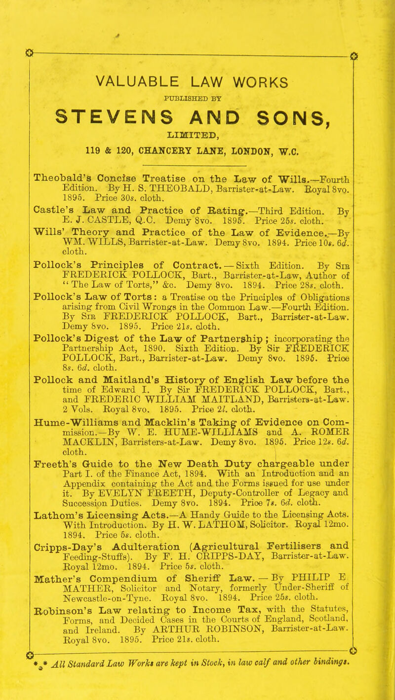 o VALUABLE LAW WORKS PUBLISHED BY STEVENS AND SONS, LIMITED, 119 & 120, CHANCERY LANE, LONDON, W.C. Theobald’s Concise Treatise on the Law of Wills.—Fourth Edition. By H. S. THEOBALD, Barrister-at-Law. Royal 8vq. 1895. Price 30s. cloth. Castle’s Law and Practice of Hating1.—Third Edition. By E. J. CASTLE, Q.C. Demy 8vo. 1895. Price 25s. cloth. Wills’ Theory and Practice of the Law of Evidence.—By WM. WILLS, Barrister-at-Law. DemySvo. 1894. Price 10*. 6d. cloth. Pollock’s Principles of Contract. — Sixth Edition. By Sir FREDERICK POLLOCK, Bart., Barrister-at-Law, Author of “ The Law of Torts,” &c. Demy 8vo. 1894. Price 28s. cloth. Pollock’s Law of Torts : a Treatise on the Principles of Obligations arising from Civil Wrongs in the Common Law.—Fourth Edition. By Sir FREDERICK POLLOCK, Bart., Barrister-at-Law. Demy 8vo. 1895. Price 21s. doth. Pollock’s Digest of the Law of Partnership ; incorporating the Partnership Act, 1890. Sixth Edition. By Sir FREDERICK POLLOCK, Bart., Barrister-at-Law. Demy 8vo. 1895. Price 8s. 6d. cloth. Pollock and Maitland’s History of English Law before the time of Edward I. By Sir FREDERICK POLLOCK, Bart., and FREDERIC WILLIAM MAITLAND, Barristers-at-Law. 2 Vols. Royal 8vo. 1895. Price 21. doth. Hume-Williams and Macklin’s Taking of Evidence on Com- mission.-By W. E. HUME-WILLIAMS and A. ROMER MACKLIN, Barristers-at-Law. Demy 8vo. 1895. Price 12s. 6a'. cloth. Freeth’s Guide to the New Death Duty chargeable under Part I. of the Finance Act, 1894. With an Introduction and an Appendix containing the Act and the Forms issued for use under it. By EVELYN FREETH, Deputy-Controller of Legacy and Succession Duties. Demy 8vo. 1894. Prioe 7*. M. cloth. Lathom’s Licensing Acts.—A Handy Guide to the Licensing Aots. With Introduction. By H. W. LATHOM, Solicitor. Royal 12mo. 1894. Price 5s. cloth. Cripps-Day’s Adulteration (Agricultural Fertilisers and Feeding-Stuffs). By F. H. CRIPPS-DAY, Barrister-at-Law. Royal 12mo. 1894. Price 5s. cloth. Mather’s Compendium of Sheriff Law. — By PHILIP E MATHER, Solicitor and Notary, formerly Under-Sheriff of Newcastle-on-Tyne. Royal 8vo. 1894. Price 25s. cloth. Robinson’s Law relating to Income Tax, with the Statutes, Forms, and Decided Cases in the Courts of England, Scotland, and Ireland. By ARTHUR ROBINSON, Barrister-at-Law. Royal 8vo. 1895. Price 21s. cloth. * * All Standard Law Work* are kept in Stock, in law calf and other binding t.