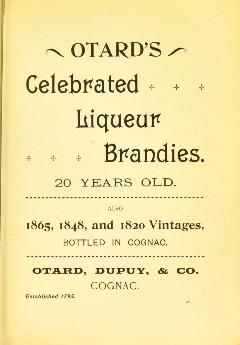 -V OTARD’S ^ Celebrated + + + Liqueur t + . Brandies. 20 YEARS OLD. ALSO 1865, 1848, and 1820 Vintages, BOTTLED IN COGNAC. OTARO, rnJRTJY, & CO. COGNAC. Established 1795. a