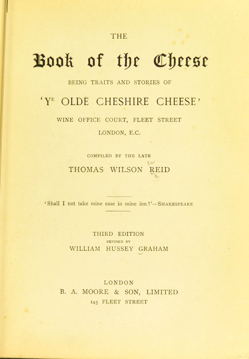 THE Book of tke CJeeoe BEING TRAITS AND STORIES OF ‘Y OLDE CHESHIRE CHEESE’ WINE OFFICE COURT, FLEET STREET LONDON, E.C. COMPILED BY THE LATE THOMAS WILSON REID ‘Shall I not take mine ease in mine inn?’—Shakespeare THIRD EDITION REVISED BV WILLIAM HUSSEY GRAHAM LONDON B. A. MOORE & SON, LIMITED I4S FLEET STREET