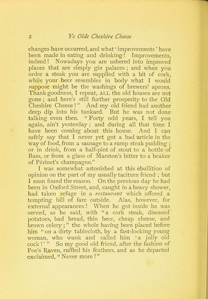 changes have occurred, and what ‘ improvements ’ have been made in eating and drinking! Improvements, indeed ! Nowadays you are ushered into improved places that are simply gin palaces ; and when you order a steak you are supplied with a bit of cork, while your beer resembles in body what I would suppose might be the washings of brewers’ aprons. Thank goodness, I repeat, ALL the old houses are not gone ; and here’s still further prosperity to the Old Cheshire Cheese ! ” And my old friend had another deep dip into his tankard. But he was not done talking even then. “ Forty odd years, I tell you again, ain’t yesterday ; and during all that time I have been coming about this house. And I can safely say that I never yet got a bad article in the way of food, from a sausage to a rump steak pudding ; or in drink, from a half-pint of stout to a bottle of Bass, or from a glass of Marston’s bitter to a beaker of Perinet’s champagne.” I was somewhat astonished at this ebullition of opinion on the part of my usually taciturn friend ; but I soon found the reason. On the previous day he had been in Oxford Street, and, caught in a heavy shower, had taken refuge in a restaurant which offered a tempting bill of fare outside. Alas, however, for external appearances ! When he got inside he was served, as he said, with “a cork steak, diseased potatoes, bad bread, thin beer, cheap cheese, and brown celery ; ” the whole having been placed before him “ on a dirty tablecloth, by a fast-looking young woman, who wunk and called him ‘a jolly old cock ! ’ ” So my good old friend, after the fashion of Poe’s Raven, ruffled his feathers, and as he departed exclaimed, “ Never more ! ”