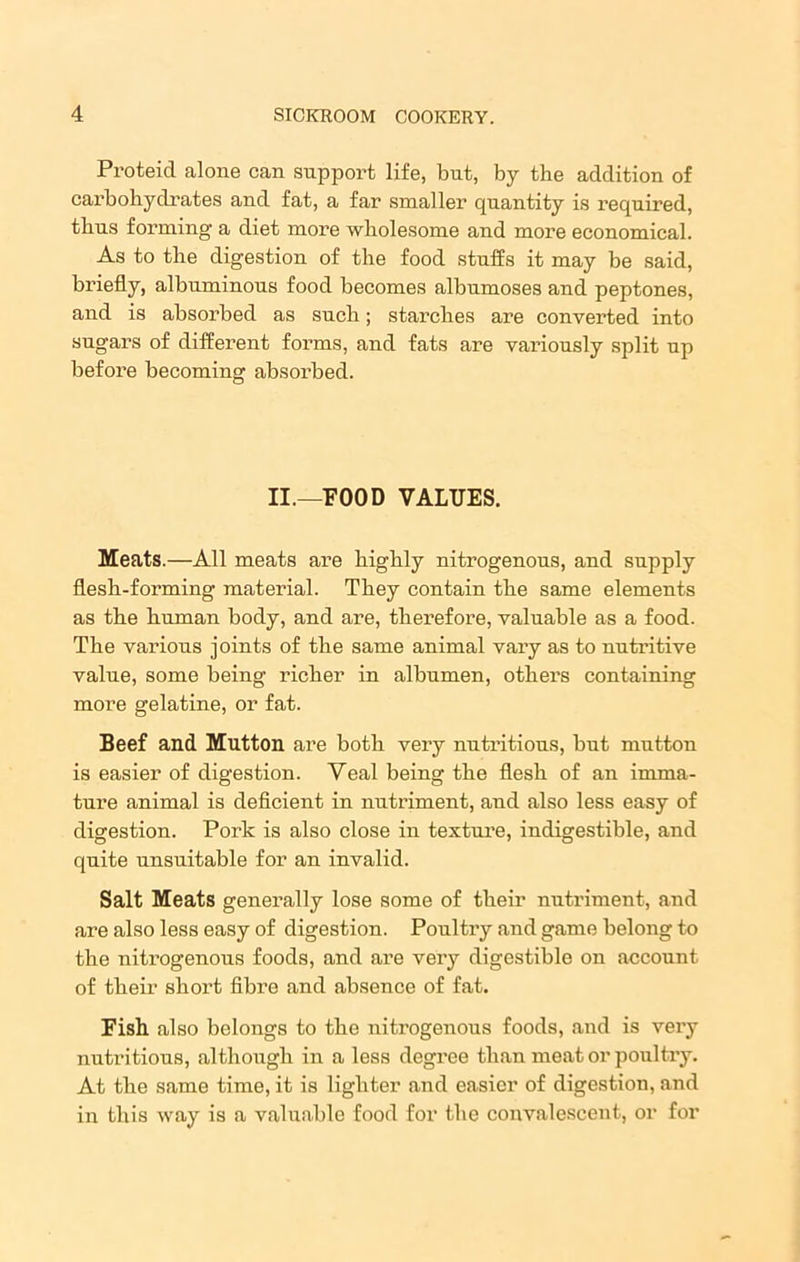 Proteid alone can support life, but, by the addition of carbohydrates and fat, a far smaller quantity is required, thus forming a diet more wholesome and more economical. As to the digestion of the food stuffs it may be said, briefly, albuminous food becomes albnmoses and peptones, and is absorbed as such; starches are converted into sugars of different forms, and fats are variously split up before becoming absorbed. II.—FOOD VALUES. Meats.—All meats are highly nitrogenous, and supply flesh-forming material. They contain the same elements as the human body, and are, therefore, valuable as a food. The various joints of the same animal vary as to nutritive value, some being richer in albumen, others containing more gelatine, or fat. Beef and Mutton are both very nutritions, hut mutton is easier of digestion. Veal being the flesh of an imma- ture animal is deficient in nutriment, and also less easy of digestion. Pork is also close in texture, indigestible, and quite unsuitable for an invalid. Salt Meats generally lose some of their nutriment, and are also less easy of digestion. Poultry and game belong to the nitrogenous foods, and are very digestible on account of their short fibre and absence of fat. Fish also belongs to the nitrogenous foods, and is very nutritions, although in a less degree than meat or poultry. At the same time, it is lighter and easier of digestion, and in this way is a valuable food for the convalescent, or for