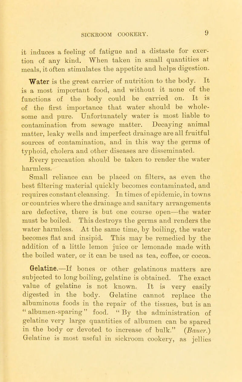 it induces a feeling of fatigue and a distaste for exer- tion of any kind. When taken in small quantities at meals, it often stimulates tlie appetite and lielps digestion. Water is tlie great carrier of nutrition to tlie body. It is a most important food, and without it none of the functions of the body could be carried on. It is of the first importance that water should be whole- some and pure. Unfortunately water is most liable to contamination from sewage matter. Decaying animal matter, leaky wells and imperfect drainage are all fruitful sources of contamination, and in this way the germs of typhoid, cholera and other diseases are disseminated. Every pi’ecaution should be taken to render the water harmless. Small reliance can be placed on filters, as even the best filtering material quickly becomes contaminated, and requires constant cleansing. In times of epidemic, in towns or countries where the drainage and sanitary arrangements are defective, there is but one course open—the water must be boiled. This destroys the germs and renders the water harmless. At the same time, by boiling, the water becomes flat and insipid. This may be remedied by the addition of a little lemon juice or lemonade made with the boiled water, or it can be used as tea, coffee, or cocoa. Gelatine.—If bones or other gelatinous matters are subjected to long boiling, gelatine is obtained. The exact value of gelatine is not known. It is very easily digested in the body. Gelatine cannot x’eplace the albuminous foods in the repair of the tissues, but is an “ albumen-sparing ” food. “ By the administration of gelatine very large quantities of albumen can be spared in the body or devoted to increase of bulk.” (Bauer.) Gelatine is most useful in sickroom cookery, as jellies