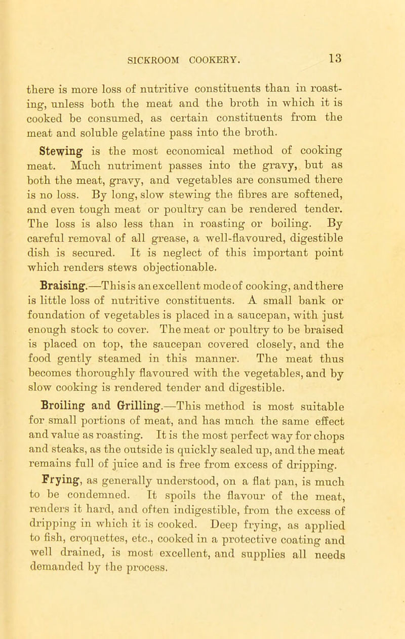there is more loss of nutritive constituents than in roast- ing, unless both the meat and the broth in which it is cooked be consumed, as certain constituents from the meat and soluble gelatine pass into the broth. Stewing is the most economical method of cooking meat. Much nutriment passes into the gravy, but as both the meat, gravy, and vegetables are consumed there is no loss. By long, slow stewing the fibres are softened, and even tough meat or poultry can be rendered tender. The loss is also less than in roasting or boiling. By careful removal of all grease, a well-flavoured, digestible dish is secured. It is neglect of this important point which renders stews objectionable. Braising.—This is an excellent mode of cooking, and there is little loss of nutritive constituents. A small bank or foundation of vegetables is placed in a saucepan, with just enough stock to cover. The meat or poultry to be braised is placed on top, the saucepan covered closely, and the food gently steamed in this manner. The meat thus becomes thoroughly flavoured with the vegetables, and by slow cooking is rendered tender and digestible. Broiling and Grilling.—This method is most suitable for small portions of meat, and has much the same effect and value as roasting. It is the most perfect way for chops and steaks, as the outside is quickly sealed up, and the meat remains full of juice and is free from excess of dripping. Frying, as generally understood, on a flat pan, is much to be condemned. It spoils the flavour of the meat, renders it hard, and often indigestible, from the excess of dripping in which it is cooked. Deep frying, as applied to fish, croquettes, etc., cooked in a protective coating and well drained, is most excellent, and supplies all needs demanded by the process.