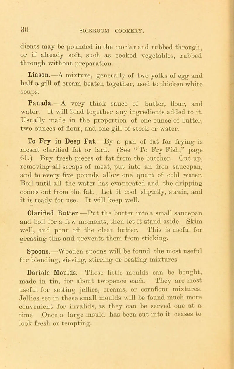 clients may be pouncled intlie mortar and rubbed through, or if already soft, such as cooked vegetables, rubbed through without preparation. Liason.—A mixture, generally of two yolks of egg and half a gill of cream beaten together, used to thicken white soups. Panada.—A very thick sauce of butter, flour, and water. It will bind together any ingredients added to it. Usually made in the proportion of one ounce of butter, two ounces of flour, and one gill of stock or water. To Pry in Deep Pat.—By a pan of fat for frying is meant clarified fat or lard. (See “ To Fry Fish,” page 61.) Buy fresh pieces of fat from the butcher. Cut up, removing all scraps of meat, put into an iron saucepan, and to every five pounds allow one quart of cold water. Boil until all the water has evapoi’ated and the dripping comes out from the fat. Let it cool slightly, strain, and it is ready for use. It will keep well. Clarified Butter.—Put the butter into a small saucepan and boil for a few moments, then let it stand aside. Skim well, and pour off the clear butter. This is useful for greasing tins and prevents them from sticking. Spoons.—Wooden spoons will be found the most useful for blending, sieving, stirring or beating mixtures. Dariole Moulds.—These little moulds can be bought, made in tin, for about twopence each. They are most useful for setting jellies, creams, or cornflour mixtures. Jellies set in these small moulds will be found much more convenient for invalids, as they can be served one at a time Once a large mould has been cut into it ceases to look fresh or tempting.