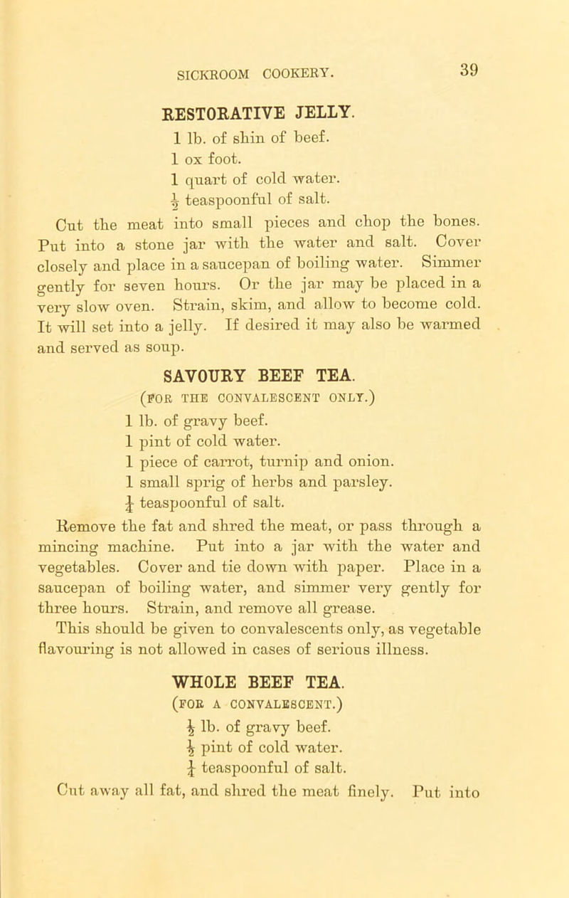 RESTORATIVE JELLY. 1 lb. of shin of beef. 1 ox foot. 1 quart of cold water. 1 teaspoonful of salt. Cut the meat into small pieces and chop the bones. Put into a stone jar with the water and salt. Cover closely and place in a saucepan of boiling water. Simmer gently for seven hours. Or the jar may be placed in a very slow oven. Strain, skim, and allow to become cold. It will set into a jelly. If desired it may also be warmed and served as soup. SAVOURY BEEF TEA. (for the convalescent only.) 1 lb. of gravy beef. 1 pint of cold water. 1 piece of carrot, turnip and onion. 1 small sprig of herbs and parsley. J teaspoonful of salt. Remove the fat and shred the meat, or pass through a mincing machine. Put into a jar with the water and vegetables. Cover and tie down with paper. Place in a saucepan of boiling water, and simmer very gently for three hours. Strain, and remove all grease. This should be given to convalescents only, as vegetable flavouring is not allowed in cases of serious illness. WHOLE BEEF TEA. (for a convalescent.) \ lb. of gravy beef. \ pint of cold water. J teaspoonful of salt. Cut away all fat, and shred the meat finely. Put into