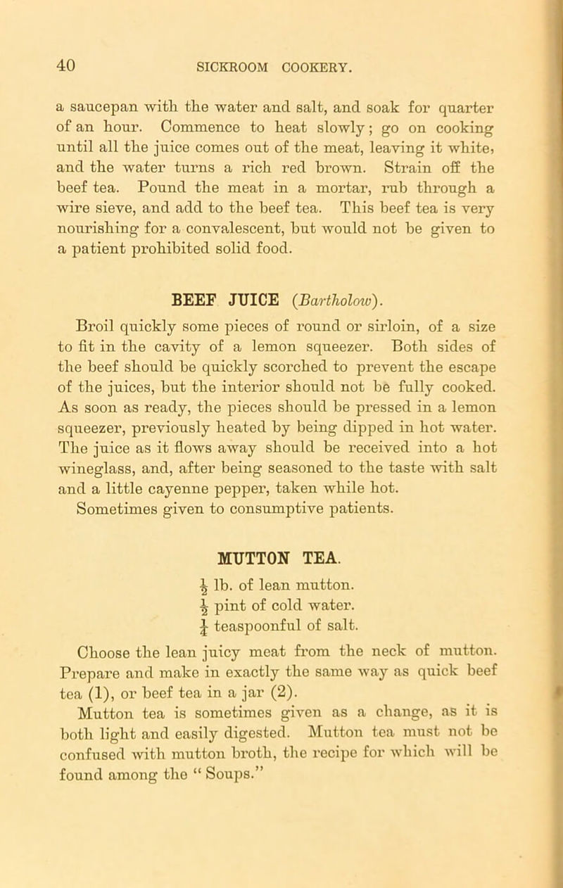 a saucepan with the water and salt, and soak for quarter of an hour. Commence to heat slowly; go on cooking until all the juice comes out of the meat, leaving it white, and the water turns a rich red brown. Strain off the beef tea. Pound the meat in a mortar, rub through a wire sieve, and add to the beef tea. This beef tea is very nourishing for a convalescent, but would not be given to a patient prohibited solid food. BEEF JUICE (Bartliolow). Broil quickly some pieces of round or sirloin, of a size to fit in the cavity of a lemon squeezer. Both sides of the beef should be quickly scorched to prevent the escape of the juices, but the interior should not be fully cooked. As soon as ready, the pieces should be pressed in a lemon squeezer, previously heated by being dipped in hot water. The juice as it flows away should be received into a hot wineglass, and, after being seasoned to the taste with salt and a little cayenne pepper, taken while hot. Sometimes given to consumptive patients. MUTTON TEA. -J, lb. of lean mutton. \ pint of cold water. J teaspoonful of salt. Choose the lean juicy meat from the neck of mutton. Prepare and make in exactly the same way as quick beef tea (1), or beef tea in a jar (2). Mutton tea is sometimes given as a change, as it is both light and easily digested. Mutton tea must not be confused with mutton broth, the recipe for which will be found among the “ Soups.”