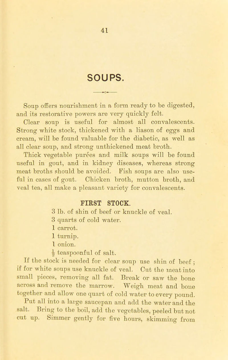 SOUPS. Soup offers nourishment in a form ready to be digested, and its restorative powers are very quickly felt. Clear soup is useful for almost all convalescents. Strong white stock, thickened with a liason of eggs and cream, will be found valuable for the diabetic, as well as all clear soup, and strong unthickened meat broth. Thick vegetable purees and milk soups will be found useful in gout, and in kidney diseases, whereas strong meat broths should be avoided. Fish soups are also use- ful in cases of gout. Chicken broth, mutton broth, and veal tea, all make a pleasant variety for convalescents. FIRST STOCK. 3 lb. of shin of beef or knuckle of veal. 3 quarts of cold water. 1 carrot. 1 turnip. 1 onion. Jr teaspoonful of salt. If the stock is needed for clear soup use shin of beef ; if for white soups use knuckle of veal. Cut the meat into small pieces, removing all fat. Break or saw the bone across and remove the marrow. Weigh meat and hone together and allow one quart of cold water to every pound. Put all into a large saucepan and add the water and the salt. Bring to the boil, add the vegetables, peeled but not cut up. Simmer gently for five hours, skimming from