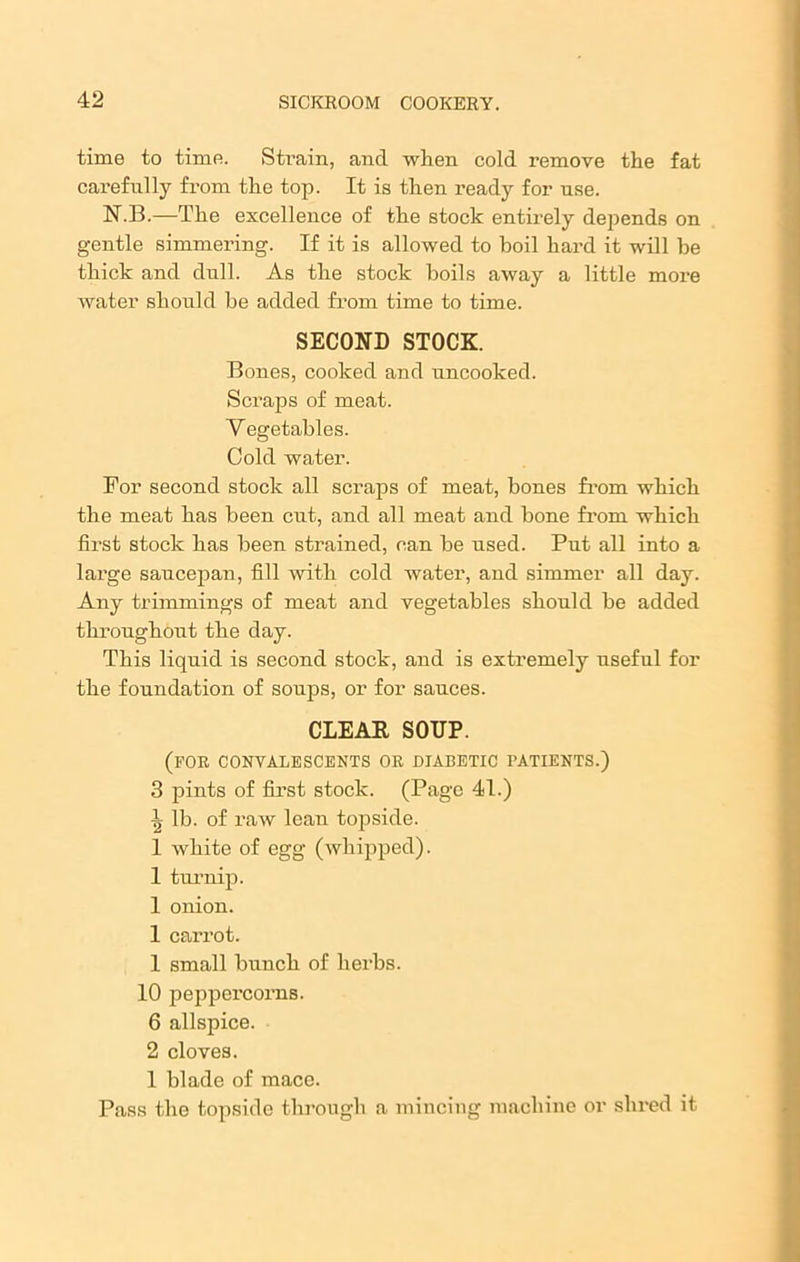 time to time. Strain, and when cold remove the fat carefully from the top. It is then ready for use. N.B.—The excellence of the stock entirely depends on gentle simmering. If it is allowed to boil hard it will he thick and dull. As the stock boils away a little more water should be added from time to time. SECOND STOCK. Bones, cooked and uncooked. Scraps of meat. Vegetables. Cold water. For second stock all scraps of meat, bones from which the meat has been cut, and all meat and bone from which first stock has been strained, can be used. Put all into a large saucepan, fill with cold water, and simmer all day. Any trimmings of meat and vegetables should be added throughout the day. This liquid is second stock, and is extremely useful for the foundation of soups, or for sauces. CLEAK SOUP. (for convalescents or diabetic patients.) 3 pints of first stock. (Page 41.) \ lb. of raw lean topside. 1 white of egg (whipped). 1 turnip. 1 onion. 1 carrot. 1 small bunch of herbs. 10 peppercorns. 6 allspice. 2 cloves. 1 blade of mace. Pass the topside through a mincing machine or shred it