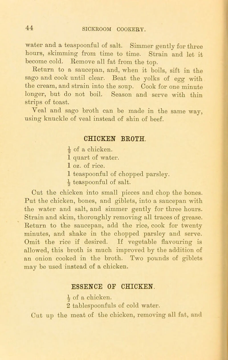 water and a teaspoonful of salt. Simmer gently for three hours, skimming from time to time. Strain and let it become cold. Remove all fat from the top. Return to a saucepan, and, when it boils, sift in the sago and cook until clear. Beat the yolks of egg with the cream, and strain into the soup. Cook for one minute longer, but do not boil. Season and serve with thin strips of toast. Yeal and sago broth can be made in the same way, using knuckle of veal instead of shin of beef. CHICKEN BROTH. ^ of a chicken. 1 quart of water. 1 oz. of rice. 1 teaspoonful of chopped parsley. \ teaspoonful of salt. Cut the chicken into small pieces and chop the bones. Put the chicken, bones, and giblets, into a saucepan with the water and salt, and simmer gently for three hours. Strain and skim, thoroughly removing all traces of grease. Return to the saucepan, add the rice, cook for twenty minutes, and shake in the chopped parsley and serve. Omit the rice if desired. If vegetable flavouring is allowed, this broth is much impi’oved by the addition of an onion cooked in the broth. Two pounds of giblets may be used instead of a chicken. ESSENCE OF CHICKEN. \ of a chicken. 2 tablespoonfuls of cold water. Cut up the meat of the chicken, removing all fat, and