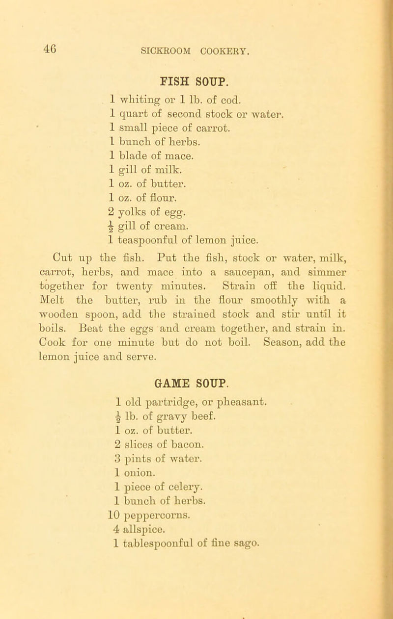 FISH SOUP. 1 whiting or 1 lb. of cod. 1 quart of second stock or water. 1 small piece of carrot. 1 bunch of herbs. 1 blade of mace. 1 gill of milk. 1 oz. of butter. 1 oz. of flour. 2 yolks of egg. gill of cream. 1 teaspoonful of lemon juice. Cut up the fish. Put the fish, stock or water, milk, carrot, herbs, and mace into a saucepan, and simmer together for twenty minutes. Strain off the liquid. Melt the butter, rub in the flour smoothly with a wooden spoon, add the strained stock and sth' until it boils. Beat the eggs and cream together, and strain in. Cook for one minute but do not boil. Season, add the lemon juice and serve. GAME SOUP. 1 old partridge, or pheasant, lb. of gravy beef. 1 oz. of butter. 2 slices of bacon. 3 pints of water. 1 onion. 1 piece of celery. 1 bunch of herbs. 10 peppercorns. 4 allspice. 1 tablespoonful of line sago.