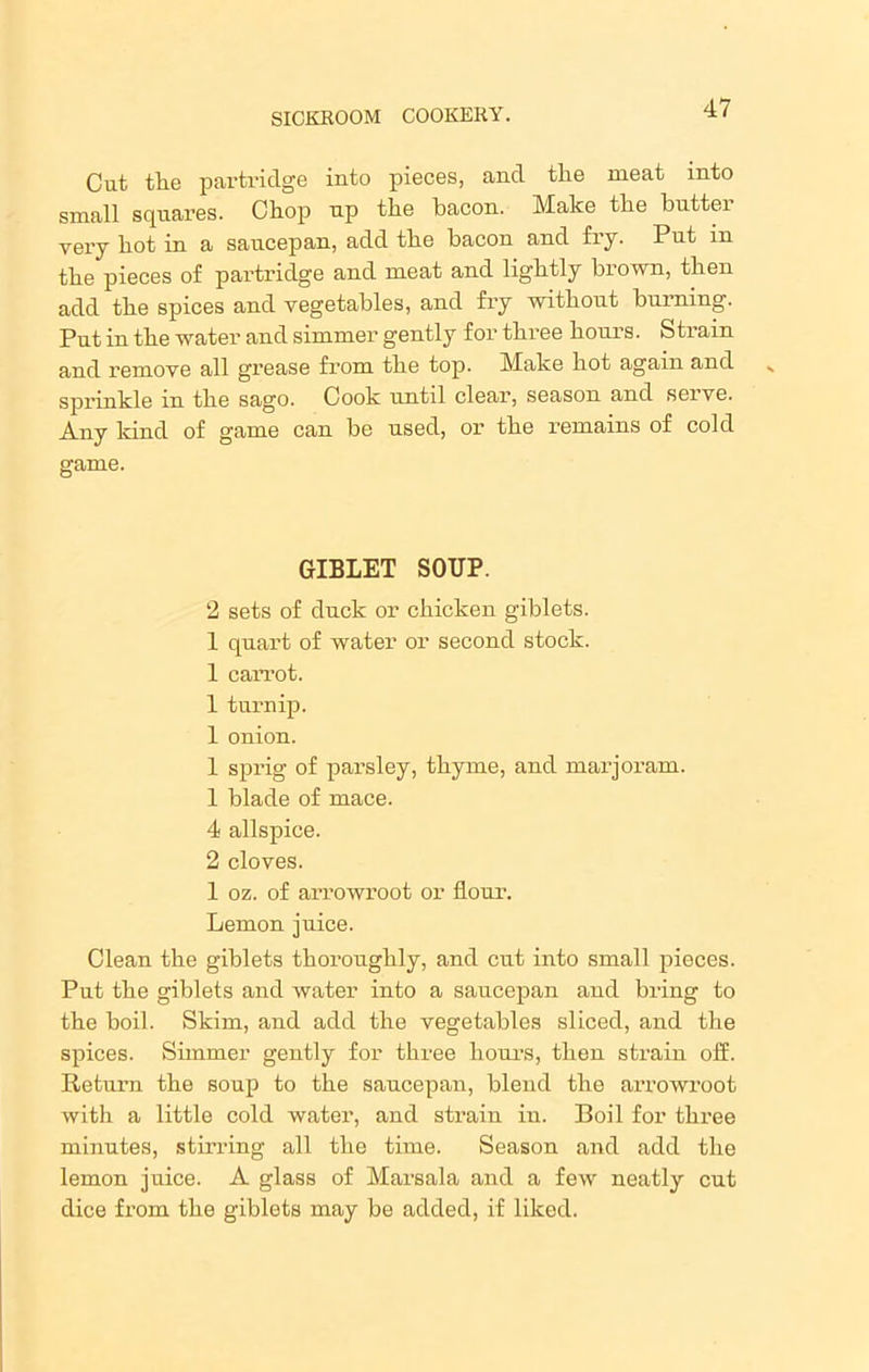 Cut the partridge into pieces, and the meat into small squares. Chop up the bacon. Make the buttei very hot in a saucepan, add the bacon and fry. Put in the pieces of partridge and meat and lightly brown, then add the spices and vegetables, and fry without burning. Put in the water and simmer gently for three hours. Strain and remove all grease from the top. Make hot again and sprinkle in the sago. Cook until clear, season and serve. Any kind of game can be used, or the remains of cold game. GIBLET SOUP. 2 sets of duck or chicken giblets. 1 quart of water or second stock. 1 carrot. 1 turnip. 1 onion. 1 sprig of parsley, thyme, and marjoram. 1 blade of mace. 4 allspice. 2 cloves. 1 oz. of arrowroot or flour. Lemon juice. Clean the giblets thoroughly, and cut into small pieces. Put the giblets and water into a saucepan and bring to the boil. Skim, and add the vegetables sliced, and the spices. Simmer gently for three hours, then strain off. Return the soup to the saucepan, blend the arrowroot with a little cold water, and strain in. Boil for three minutes, stirring all the time. Season and add the lemon juice. A glass of Marsala and a few neatly cut dice from the giblets may be added, if liked.