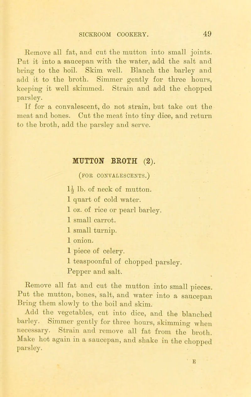 Remove all fat, and cut tlie mutton into small joints. Put it into a saucepan with the water, add the salt and bring to the boil. Skim well. Blanch the barley and add it to the broth. Simmer gently for three hours, keeping it well skimmed. Strain and add the chopped parsley. If for a convalescent, do not strain, but take out the meat and bones. Out the meat into tiny dice, and return to the broth, add the parsley and serve. MUTTON BROTH (2). (for convalescents.) 1tj lb. of neck of mutton. I quart of cold water. 1 oz. of rice or pearl barley. 1 small carrot. 1 small turnip. 1 onion. 1 piece of celery. 1 teaspoonful of chopped parsley. Pepper and salt. Remove all fat and cut the mutton into small pieces. Put the mutton, bones, salt, and water into a saucepan Bring them slowly to the boil and skim. Add the vegetables, cut into dice, and the blanched barley. Simmer gently for three hours, skimming when necessary. Strain and remove all fat from the broth. Make hot again in a saucepan, and shake in the chopped parsley. E