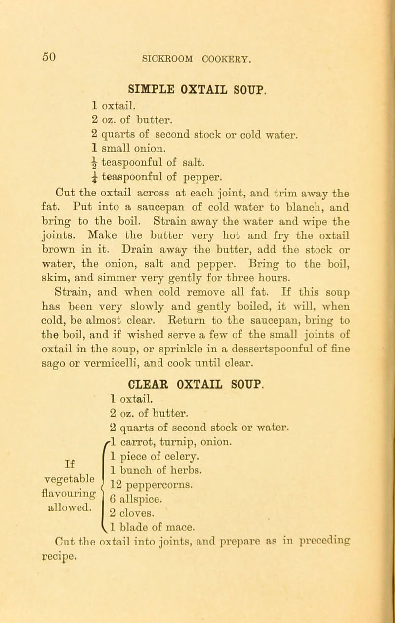 SIMPLE OXTAIL SOUP. 1 oxtail. 2 oz. of butter. 2 quarts of second stock or cold water. 1 small onion. ■fr teaspoonful of salt. £ teaspoonful of pepper. Cut tlie oxtail across at each joint, and trim away tbe fat. Put into a saucepan of cold water to blanch, and bring to tbe boil. Strain away the water and wipe the joints. Make the butter very hot and fry the oxtail brown in it. Drain away the butter, add the stock or water, the onion, salt and pepper. Bring to the boil, skim, and simmer very gently for three hours. Strain, and when cold remove all fat. If this soup has been very slowly and gently boiled, it will, when cold, be almost clear. Return to the saucepan, bring to tbe boil, and if wished serve a few of the small joints of oxtail in the soup, or sprinkle in a dessertspoonful of fine sago or vermicelli, and cook until clear. CLEAR OXTAIL SOUP. 1 oxtail. 2 oz. of butter. 2 quarts of second stock or water. •1 carrot, turnip, onion. 1 piece of celery. 1 bunch of herbs. 12 peppercorns. 6 allspice. 2 cloves. ^ 1 blade of mace. Cut the oxtail into joints, and prepare as in preceding I’ecipe. If vegetable flavouring allowed.