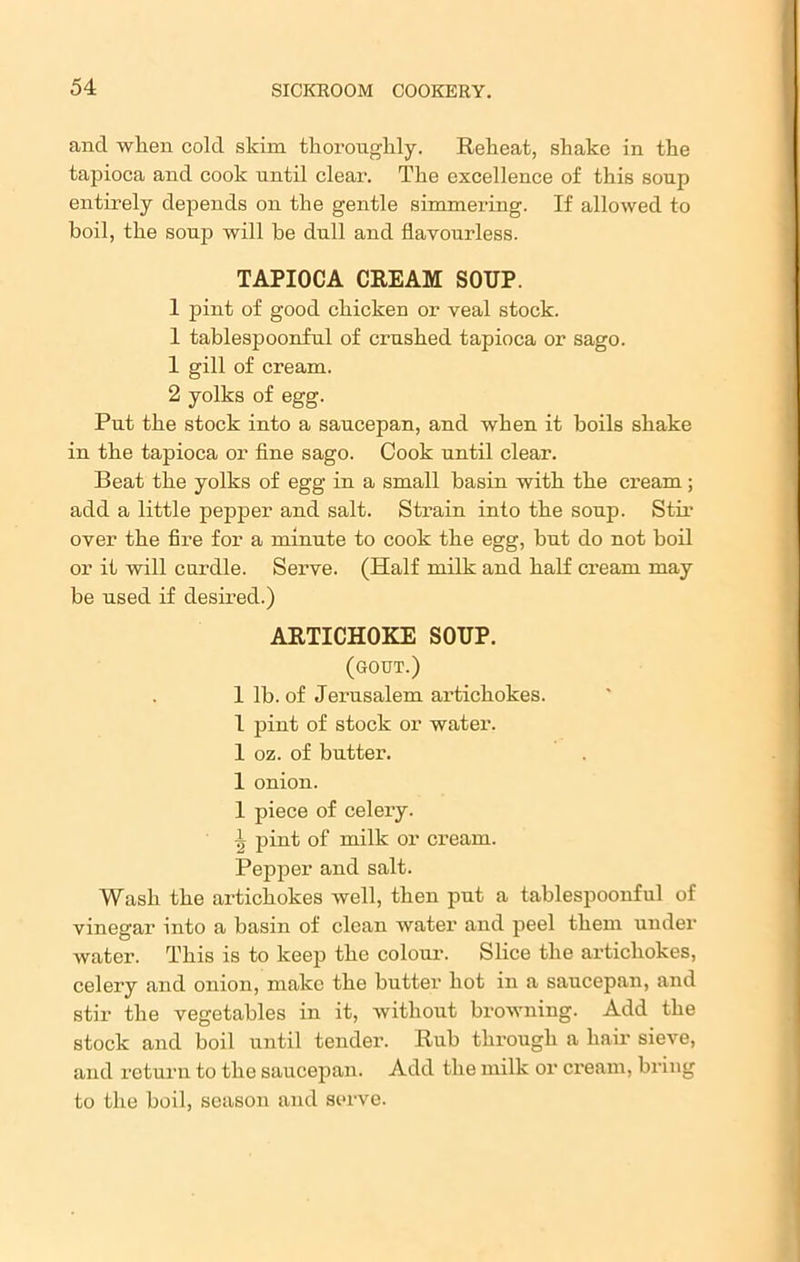 and when cold skim thoroughly. Reheat, shake in the tapioca and cook until clear. The excellence of this soup entirely depends on the gentle simmering. If allowed to boil, the sonp will be dull and flavourless. TAPIOCA CREAM SOUP. 1 pint of good chicken or veal stock. 1 tablespoonful of crushed tapioca or sago. 1 gill of cream. 2 yolks of egg. Put the stock into a saucepan, and when it boils shake in the tapioca or fine sago. Cook until clear. Beat the yolks of egg in a small basin with the cream; add a little pepper and salt. Strain into the soup. Stir over the fire for a minute to cook the egg, but do not boil or it will curdle. Serve. (Half milk and half cream may be used if desired.) ARTICHOKE SOUP. (gout.) 1 lb. of Jerusalem artichokes. 1 pint of stock or water. 1 oz. of butter. 1 onion. 1 piece of celery. 1 pint of milk or cream. Pepper and salt. Wash the artichokes well, then put a tablespoonful of vinegar into a basin of clean water and peel them under water. rrhis is to keep the colour. Slice the artichokes, celery and onion, make the butter hot in a saucepan, and stir the vegetables in it, without browning. Add the stock and boil until tender. Rub through a hair sieve, and return to the saucepan. Add the milk or cream, bring to the boil, season and serve.
