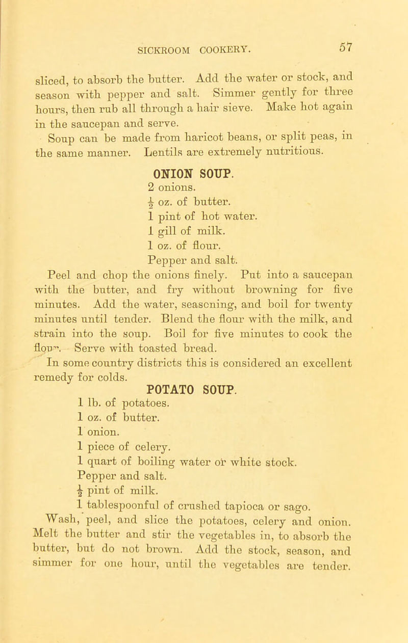 sliced, to absorb tbe butter. Add tbe water or stoclc, and season with pepper and salt. Simmer gently for three hours, then rub all through a hair sieve. Make hot again in the saucepan and serve. Soup can be made from haricot beans, or split peas, in the same manner. Lentils are extremely nutritious. ONION SOUP. 2 onions. ^ oz. of butter. 1 pint of hot water. 1 gill of milk. 1 oz. of flour. Pepper and salt. Peel and chop the onions finely. Put into a saucepan with the butter, and fry without browning for five minutes. Add the water, seasoning, and boil for twenty minutes until tender. Blend the flour with the milk, and strain into the soup. Boil for five minutes to cook the flon. Serve with toasted bread. In some country districts this is considered an excellent remedy for colds. POTATO SOUP. 1 lb. of potatoes. 1 oz. of butter. 1 onion. 1 piece of celery. 1 quart of boiling water or white stock. Pepper and salt. I; pint of milk. 1 tablespoonful of crushed tapioca or sago. Wash, peel, and slice the potatoes, celery and onion. Melt the butter and stir the vegetables in, to absorb the butter, but do not brown. Add the stock, season, and simmer for one hour, until the vegetables are tender.