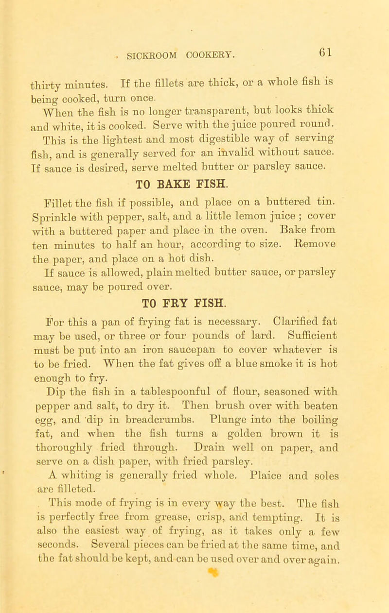 thirty minutes. If the fillets are thick, or a whole fish is being cooked, turn once. When the fish is no longer transparent, hut looks thick and white, it is cooked. Serve with the juice poured round. This is the lightest and most digestible way of serving- fish, and is generally served for an invalid without sauce. If sauce is desired, serve melted butter or parsley sauce. TO BAKE FISH. Fillet the fish if possible, and place on a buttered tin. Sprinkle with pepper, salt, and a little lemon juice ; cover with a buttered paper and place in the oven. Bake from ten minutes to half an hour, according to size. Remove the paper, and place on a hot dish. If sauce is allowed, plain melted butter sauce, or parsley sauce, may be poured over. TO FRY FISH. For this a pan of frying fat is necessary. Clarified fat may be used, or three or four pounds of lard. Sufficient must be put into an iron saucepan to cover whatever is to be fried. When the fat gives off a bine smoke it is hot enough to fry. Dip the fish in a tablespoonful of flour, seasoned with pepper and salt, to dry it. Then brush over with beaten egg, and dip in breadcrumbs. Plunge into the boiling fat, and when the fish turns a golden brown it is thoroughly fried through. Drain well on paper, and serve on a dish paper, with fried parsley. A whiting is generally fried whole. Plaice and soles are filleted. This mode of frying is in every way the best. The fish is perfectly free from grease, crisp, and tempting. It is also the easiest way of frying, as it takes only a few seconds. Several pieces can be fried at the same time, and the fat should be kept, and can be used over and over again. H