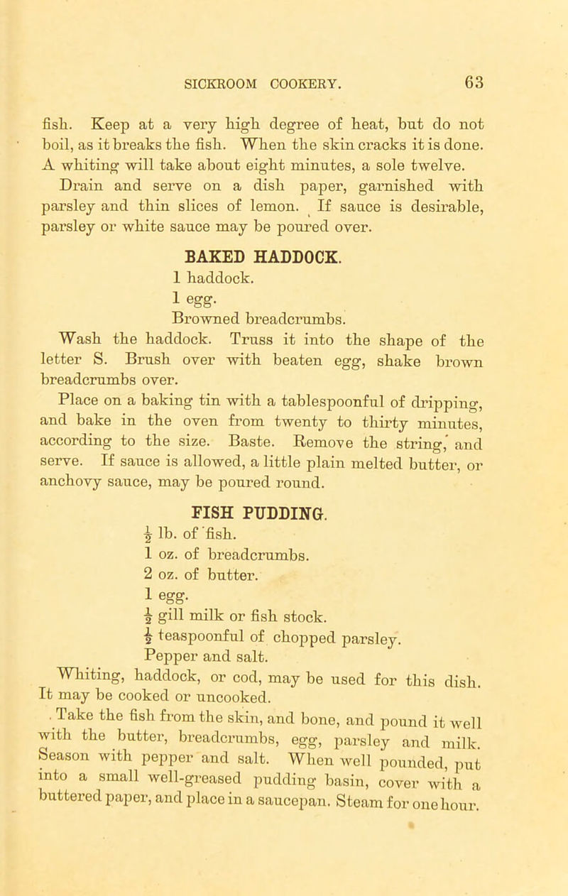 fisli. Keep at a very high degree of heat, but do not boil, as it breaks the fish. When the skin cracks it is done. A whiting will take about eight minutes, a sole twelve. Drain and serve on a dish paper, garnished with parsley and thin slices of lemon. If sauce is desirable, parsley or white sauce may be poured over. BAKED HADDOCK. 1 haddock. 1 egg. Browned breadcrumbs. Wash the haddock. Truss it into the shape of the letter S. Brush over with beaten egg, shake brown breadcrumbs over. Place on a baking tin with a tablespoonful of dripping, and bake in the oven from twenty to thirty minutes, according to the size. Baste. Remove the string,’ and serve. If sauce is allowed, a little plain melted butter, or anchovy sauce, may be poured round. FISH PUDDING. ^ lb. of fish. 1 oz. of breadcrumbs. 2 oz. of butter. 1 egg. j gill milk or fish stock. | teaspoonful of chopped parsley. Pepper and salt. Whiting, haddock, or cod, may be used for this dish. It may be cooked or uncooked. Take the fish from the skin, and bone, and pound it well with the butter, breadcrumbs, egg, parsley and milk. Season with pepper and salt. When well pounded, put into a small well-greased pudding basin, cover with a buttered paper, and place in a saucepan. Steam for one hour.