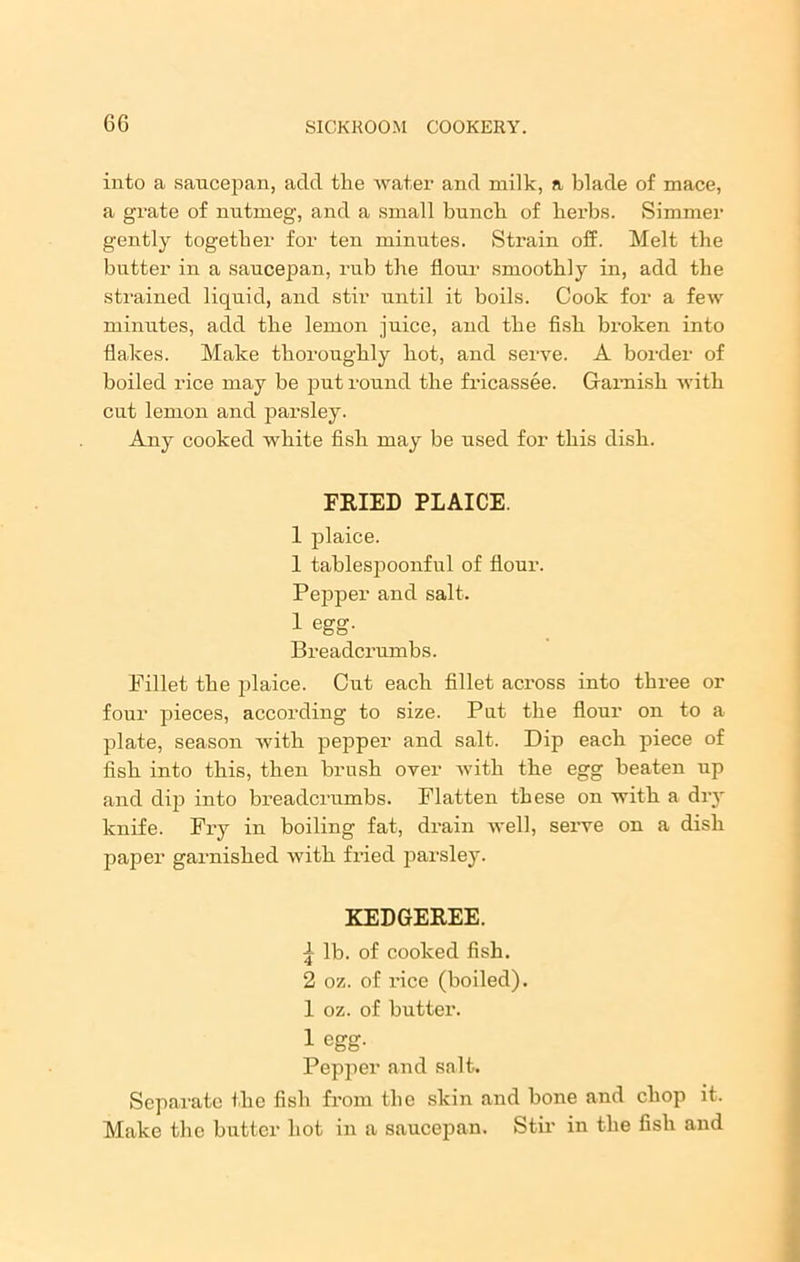 into a saucepan, aclcl the water and milk, a blade of mace, a grate of nutmeg, and a small bunch of herbs. Simmer gently together for ten minutes. Strain off. Melt the butter in a saucepan, rub the flour smoothly in, add the strained liquid, and stir until it boils. Cook for a few minutes, add the lemon juice, and the fish broken into flakes. Make thoroughly hot, and serve. A border of boiled rice may be put round the fricassee. Garnish with cut lemon and parsley. Any cooked white fish may be used for this dish. FRIED PLAICE. 1 plaice. 1 tablespoonful of flour. Pepper and salt. 1 egg. Breadcrumbs. Fillet the plaice. Cut each fillet across into three or four pieces, according to size. Put the flour on to a plate, season with pepper and salt. Dip each piece of fish into this, then brush over with the egg beaten up and dip into breadcrumbs. Flatten these on with a dry knife. Fry in boiling fat, drain well, serve on a dish paper garnished with fried parsley. KEDGEREE. \ lb. of cooked fish. 2 oz. of rice (boiled). 1 oz. of butter. 1 egg. Pepper and salt. Separate the fish from the skin and bone and chop it. Make the butter hot in a saucepan. Stir in the fish and