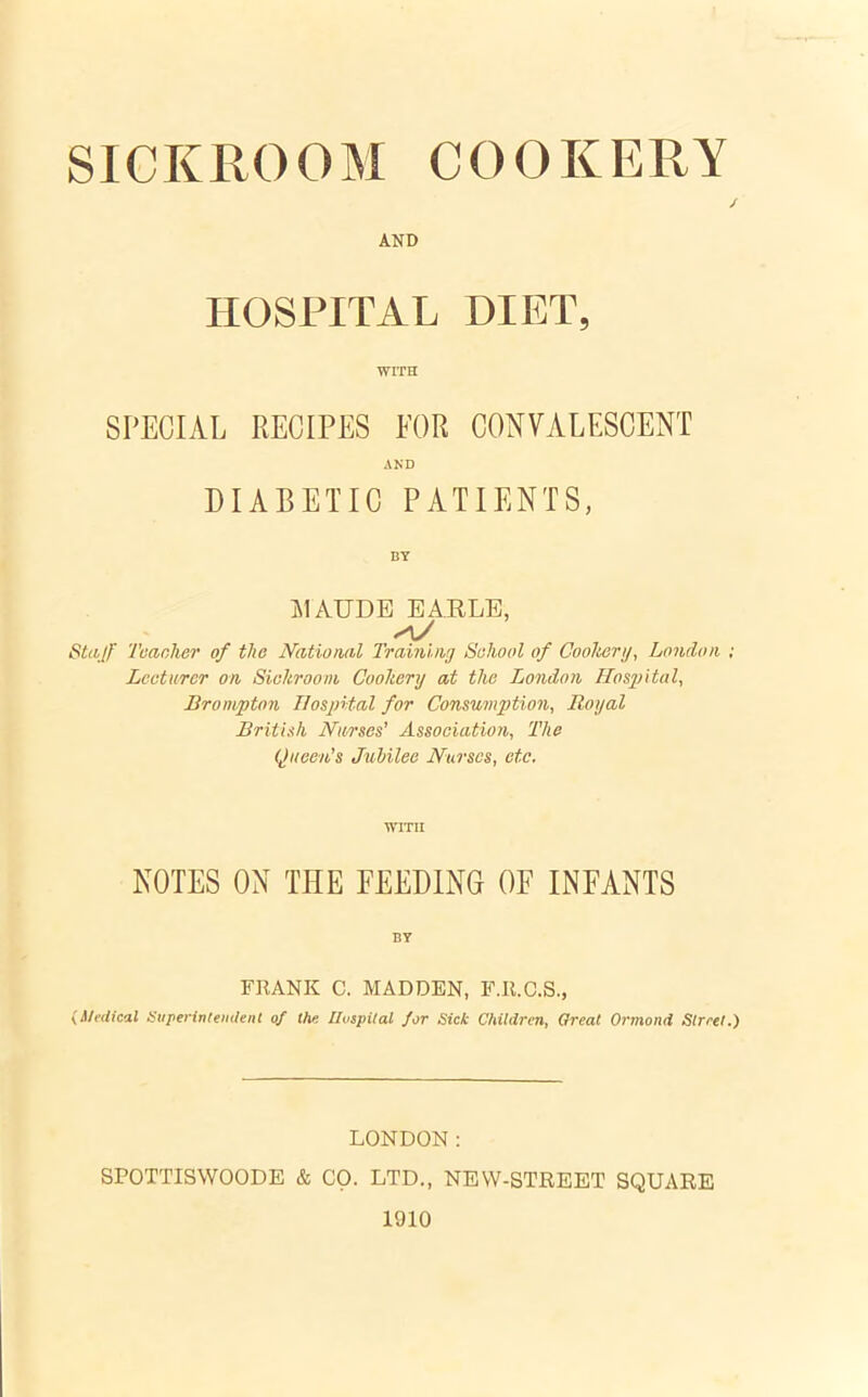 SICKROOM COOKERY / AND HOSPITAL DIET, WITH SPECIAL RECIPES FOR CONVALESCENT AND DIABETIC PATIENTS, BY MAUDE EARLE, XL/ Stajf Tear,her of the National Training Sehool of Cookery, London ; Lecturer on Sickroom, Cookery at the London Hospital, Brompton Hospital for Consumption, Royal British Nurses’ Association, The Queen’s Jubilee Nurses, etc, WITH NOTES ON THE FEEDING OF INFANTS BY FRANK C. MADDEN, F.R.C.S., {Medical Superintendent of the Hospital for Sick Children, Great Ormond Street.) LONDON: SPOTTISWOODE & CO. LTD., NEW-STREET SQUARE 1910