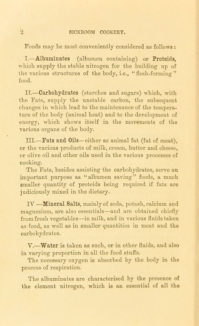 Foods may be most conveniently considered as follows : I. —Albuminates (albumen containing) or Proteids, wbicb supply the stable nitrogen for tbe building up of the various structures of the body, i.e., “ flesh-forming ” food. II. —Carbohydrates (starches and sugars) which, with the Fats, supply the unstable carbon, the subsequent changes in which lead to the maintenance of the tempera- ture of the body (animal heat) and to the development of energy, which shows itself in the movements of the various organs of the body. III. —Fats and Oils—either a3 animal fat (fat of meat), or the various products of milk, cream, butter and cheese, or olive oil and other oils used in the various processes of cooking. The Fats, besides assisting the carbohydrates, serve an important purpose as “ albumen saving ” foods, a much smaller quantity of proteids being required if fats are judiciously mixed in the dietary. IY —Mineral Salts, mainly of soda, potash, calcium and magnesium, are also essentials—and are obtained chiefly from fresh vegetables—in milk, and in various fluids taken as food, as well as in smaller quantities in meat and the carbohydrates. Y.—Water is taken as such, or in other fluids, and also in varying proportion in all the food stuffs. The necessary oxygen is absorbed by the body in the process of respiration. The albuminates are characterised by the presence of the element nitrogen, which is an essential of all the