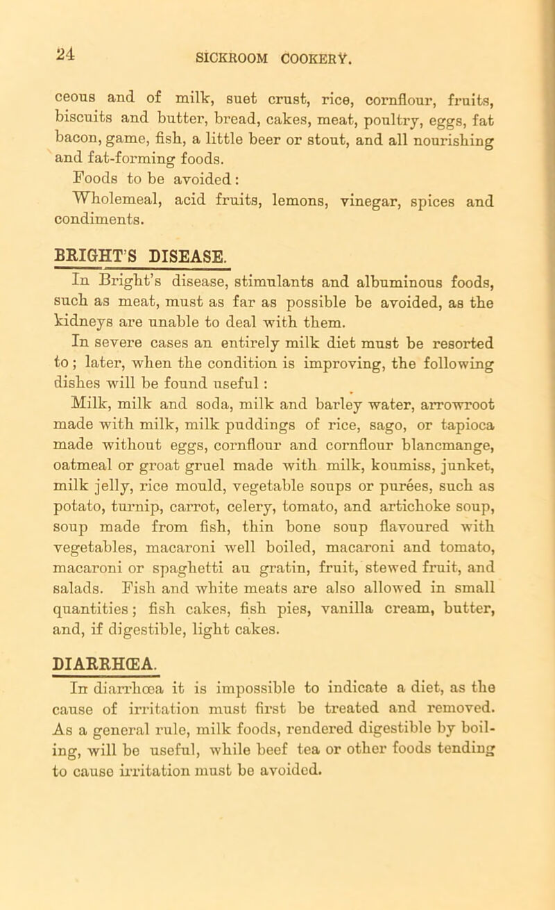 ceous and of milk, suet crust, rice, cornflour, fruits, biscuits and butter, bread, cakes, meat, poultry, eggs, fat bacon, game, fish, a little beer or stout, and all nourishing and fat-forming foods. Foods to be avoided: Wholemeal, acid fruits, lemons, vinegar, spices and condiments. BRIGHT’S DISEASE. In Bright’s disease, stimulants and albuminous foods, such as meat, must as far as possible be avoided, as the kidneys are unable to deal with them. In severe cases an entirely milk diet must be resorted to; later, when the condition is improving, the following dishes will be found useful: Milk, milk and soda, milk and barley water, arrowroot made with milk, milk puddings of rice, sago, or tapioca made without eggs, cornflour and cornflour blancmange, oatmeal or groat gruel made with milk, koumiss, junket, milk jelly, rice mould, vegetable soups or purees, such as potato, turnip, carrot, celery, tomato, and artichoke soup, soup made from fish, thin bone soup flavoured with vegetables, macaroni well boiled, macaroni and tomato, macaroni or spaghetti au gratin, fruit, stewed fruit, and salads. Fish and white meats are also allowed in small quantities; fish cakes, fish pies, vanilla cream, butter, and, if digestible, light cakes. DIARRHCEA. In diarrhoea it is impossible to indicate a diet, as the cause of irritation must first be treated and removed. As a general rule, milk foods, rendered digestible by boil- ing, will be useful, while beef tea or other foods tending to cause irritation must be avoided.