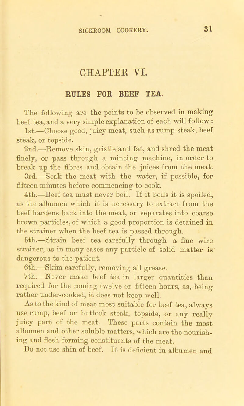 CHAPTER YI. RULES EOR BEEF TEA. The following are the points to be observed in making beef tea, and a very simple explanation of each will follow : 1st.—Choose good, juicy meat, such as rump steak, beef steak, or topside. 2nd.—Remove skin, gristle and fat, and shred the meat finely, or pass through a mincing machine, in order to break up the fibres and obtain the juices from the meat. 3rd.—Soak the meat with the water, if possible, for fifteen minutes before commencing to cook. 4th.-—Beef tea must never boil. If it boils it is spoiled, as the albumen which it is necessary to extract from the beef hardens back into the meat, or separates into coarse brown particles, of which a good proportion is detained in the strainer when the beef tea is passed through. 5th.—Strain beef tea carefully through a fine wire strainer, as in many cases any particle of solid matter is dangerous to the patient. 6th.—Skim carefully, removing all grease. 7th.—Never make beef tea in larger quantities than required for the coming twelve or fifteen hours, as, being rather under-cooked, it does not keep well. As to the kind of meat most suitable for beef tea, always use rump, beef or buttock steak, topside, or any really juicy part of the meat. These parts contain the most albumen and other soluble matters, which are the nourish- ing and flesh-forming constituents of the meat. Do not use shin of beef. It is deficient in albumen and