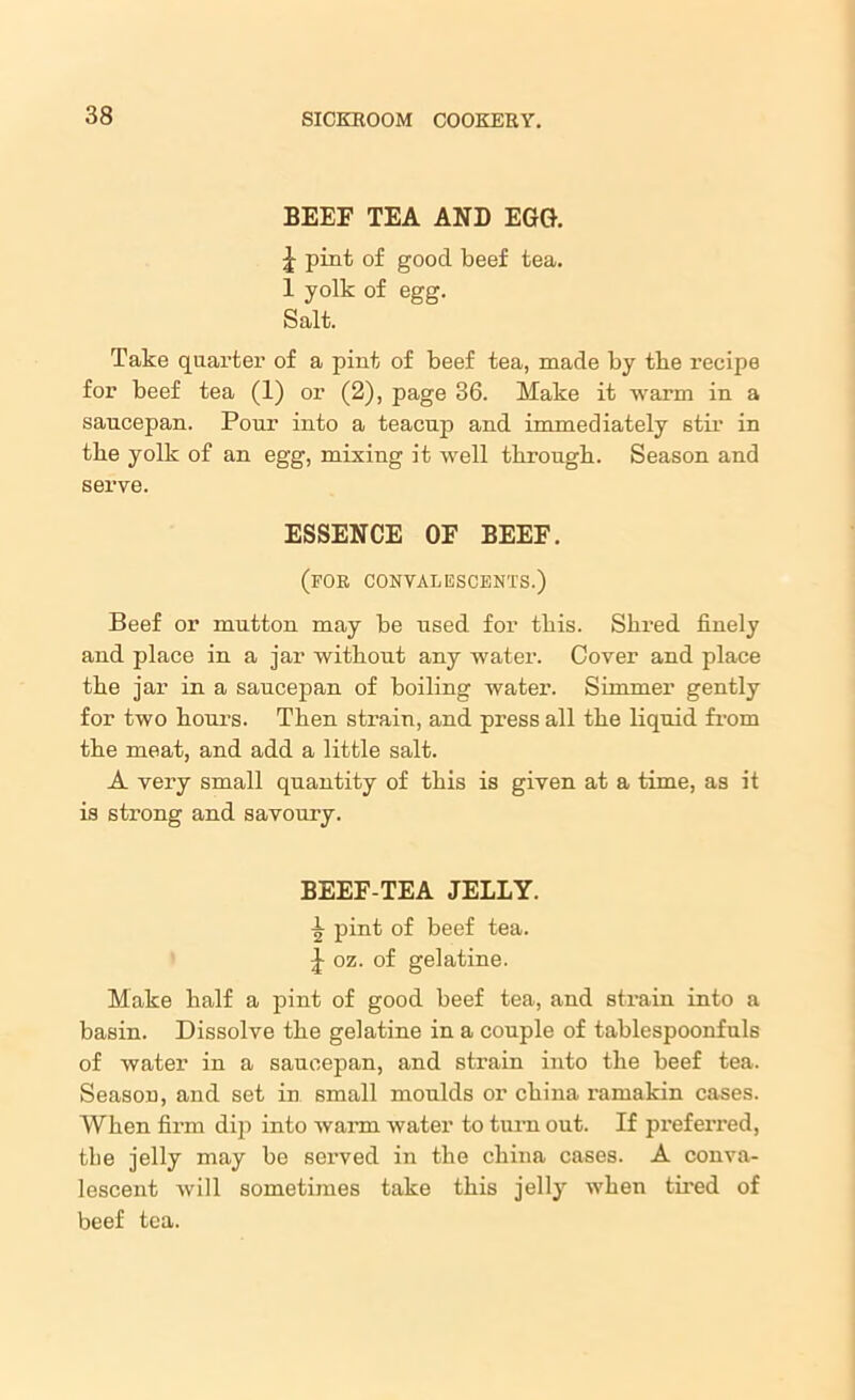 BEEF TEA AND EGG. \ pint of good beef tea. 1 yolk of egg. Salt. Take quarter of a pint of beef tea, made by the recipe for beef tea (1) or (2), page 36. Make it warm in a saucepan. Pour into a teacup and immediately stir in the yolk of an egg, mixing it well through. Season and serve. ESSENCE OF BEEF. (for convalescents.) Beef or mutton may be used for this. Shred finely and place in a jar without any water. Cover and place the jar in a saucepan of boiling water. Simmer gently for two hours. Then strain, and press all the liquid from the meat, and add a little salt. A very small quantity of this is given at a time, as it is strong and savoury. BEEF-TEA JELLY. \ pint of beef tea. oz. of gelatine. Make half a pint of good beef tea, and strain into a basin. Dissolve the gelatine in a couple of tablespoonfuls of water in a saucepan, and strain into the beef tea. Season, and set in small moulds or china ramakin cases. When firm dip into warm water to turn out. If prefei’red, the jelly may be served in the china cases. A conva- lescent will sometimes take this jelly when tired of beef tea.