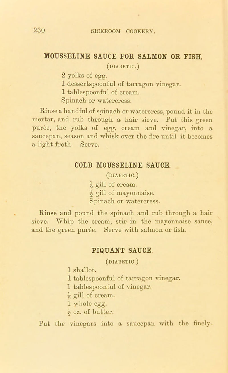MOUSSELINE SAUCE FOR SALMON OR FISH. (diabetic.) 2 yolks of egg. 1 dessertspoonful of tarragon vinegar. 1 tablespoonful of cream. Spinach or watercress. Rinse a handful of spinach or watercress, pound it in the mortar, and rub through a hair sieve. Put this green puree, the yolks of egg, cream and vinegar, into a saucepan, season and whisk over the fire until it becomes a light froth. Serve. COLD MOUSSELINE SAUCE. (diabetic.) \ gill of cream. \ gill of mayonnaise. Spinach or watercress. Rinse and pound the spinach and rub through a hair sieve. Whip the cream, stir in the mayonnaise sauce, and the green pui’ee. Serve with salmon or fish. PIQUANT SAUCE. (diabetic.) 1 shallot. 1 tablespoonful of tarragon vinegar. 1 tablespoonful of vinegar. ^ gill of cream. 1 -yvhole egg. ^ oz. of butter. Put the vinegars into a saucepan with the finely-