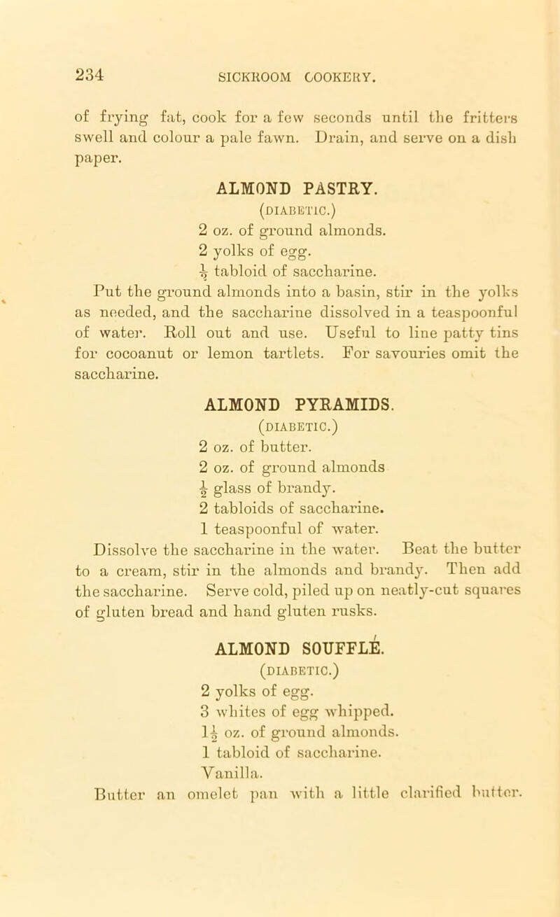 of frying fat, cook for a few seconds until the fritters swell and colour a pale fawn. Drain, and serve on a dish paper. ALMOND PASTRY. (diabetic.) 2 oz. of ground almonds. 2 yolks of egg. -Jj tabloid of saccharine. Put the ground almonds into a basin, stir in the yolks as needed, and the sacchai'ine dissolved in a teaspoonful of water. Roll out and use. Useful to line patty tins for cocoanut or lemon tartlets. For savouries omit the saccharine. ALMOND PYRAMIDS. (diabetic.) 2 oz. of butter. 2 oz. of ground almonds ^ glass of brandy. 2 tabloids of saccharine. 1 teaspoonful of water. Dissolve the saccharine in the water. Beat the butter to a cream, stir in the almonds and brandy. Then add the saccharine. Serve cold, piled up on neatly-cut squares of gluten bread and hand gluten rusks. ALMOND SOUFFLE. (diabetic.) 2 yolks of egg. 3 whites of egg whipped. H oz. of ground almonds. 1 tabloid of saccharine. Vanilla. Butter an omelet pan with a little clarified butter.