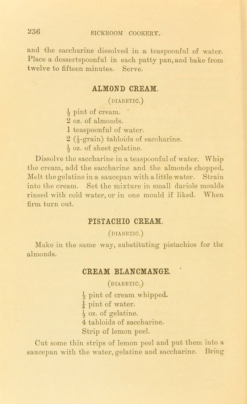 and the saccharine dissolved in a teaspoonful of water. Place a dessertspoonful in each patty pan, and bake from twelve to fifteen minutes. Serve. ALMOND CREAM. (diabetic.) -}> pint of cream. 2 oz. of almonds. 1 teaspoonful of water. 2 (^-grain) tabloids of saccharine. \ oz. of sheet gelatine. Dissolve the saccharine in a teaspoonful of -water. Whip the cream, add the saccharine and the almonds chopped. Melt the gelatine in a saucepan with a little water. Strain into the cream. Set the mixture in small dariole moulds rinsed with cold water, or in one mould if liked. When firm turn out. PISTACHIO CREAM. (diabetic.) Make in the same way, substituting pistachios for the almonds. CREAM BLANCMANGE. ' (diabetic.) 1> pint of cream whipped. -J pint of water. \ oz. of gelatine. 4 tabloids of saccharine. Strip of lemon peel. Cut some thin strips of lemon peel and put them into a saucepan with the water, gelatine and saccharine. Bring