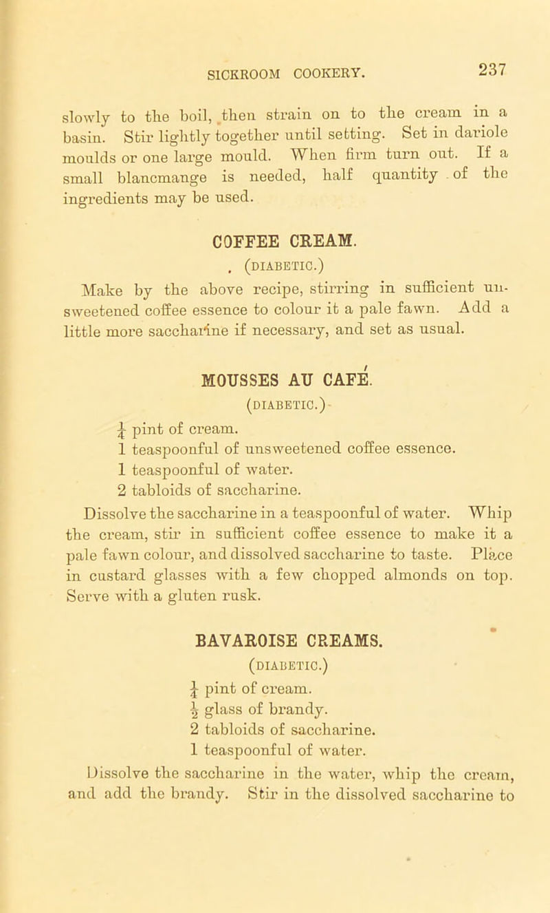 slowly to tlio boil, then strain on to tlio cream in a basin. Stir lightly together until setting. Set in dariole moulds ox' one lai’ge mould. When firm tuim out. If a small blancmange is needed, half quantity of the ingredients may be used. COFFEE CREAM. . (diabetic.) Make by the above recipe, stirring in sufficient un- sweetened coffee essence to colour it a pale fawn. Add a little more saccharine if necessai’y, and set as usual. MOUSSES AU CAFE. (DIABETIC.) £ pint of cream. 1 teaspoonful of unsweetened coffee essence. 1 teaspoonful of water. 2 tabloids of saccharine. Dissolve the sacchai’ine in a teaspoonful of water. Whip the ci’eam, stir in sufficient coffee essence to make it a pale fawn colour, and dissolved sacchai’ine to taste. Place in custard glasses with a few chopped almonds on top. Serve with a gluten rusk. BAVAROISE CREAMS. (diabetic.) J pint of cream. \ glass of brandy. 2 tabloids of saccharine. 1 teaspoonful of water. Dissolve the saccharine in the water, whip the cream, and add the brandy. Stir in the dissolved saccharine to