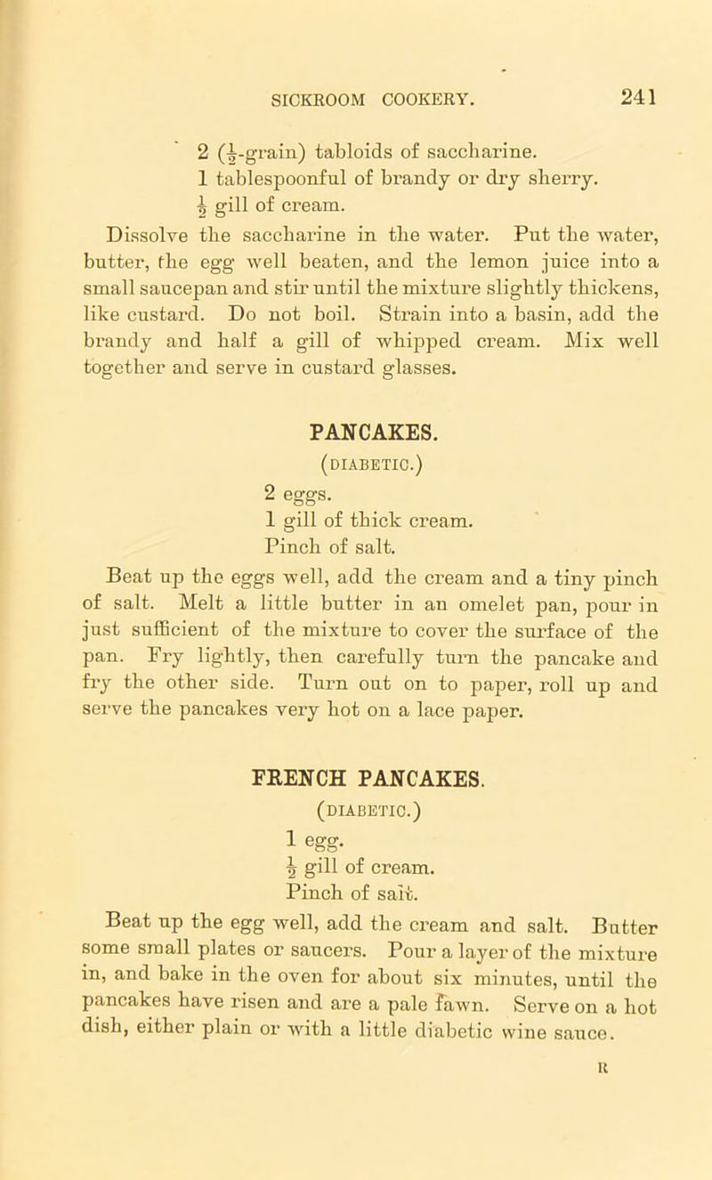 2 (^-grain) tabloids of saccharine. 1 tablespoonful of brandy or dry sherry. ■| gill of cream. Dissolve the saccharine in the water. Put the water, butter, flie egg well beaten, and the lemon juice into a small saucepan and stir until the mixture slightly thickens, like custard. Do not boil. Strain into a basin, add the brandy and half a gill of whipped cream. Mix well together and serve in custard glasses. PANCAKES. (diabetic.) 2 eggs. 1 gill of thick cream. Pinch of salt. Beat np the eggs well, add the cream and a tiny pinch of salt. Melt a little butter in an omelet pan, pour in just sufficient of the mixture to cover the surface of the pan. Pry lightly, then carefully turn the pancake and fry the other side. Turn out on to paper, roll up and serve the pancakes very hot on a lace paper. FRENCH PANCAKES. (diabetic.) 1 egg. \ gill of cream. Pinch of salt. Beat up the egg well, add the cream and salt. Bntter some small plates or saucers. Pour a layer of the mixture in, and bake in the oven for about six minutes, until the pancakes have risen and are a pale Fawn. Serve on a hot dish, either plain or with a little diabetic wine sauce. u