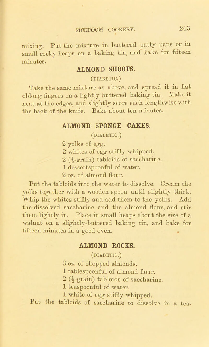 mixing. Put the mixture in buttered patty pans or in small rocky heaps on a baking tin, and bake for fifteen minutes. ALMOND SHOOTS. (diabetic.) Take the same mixture as above, and spread it in flat oblong fingers on a lightly-buttered baking tin. Make it neat at the edges, and slightly score each lengthwise with the back of the knife. Bake about ten minutes. ALMOND SPONGE CAKES. (diabetic.) 2 yolks of egg. 2 whites of egg stiffly whipped. 2 (75-grain) tabloids of saccharine. 1 dessertspoonful of water. 2 oz. of almond flour. Put the tabloids into the water to dissolve. Cream the yolks together with a wooden spoon until slightly thick. Whip the whites stiffly and add them to the yolks. Add the dissolved saccharine and the almond flour, and stir them lightly in. Place in small heaps about the size of a walnut on a slightly-buttered baking tin, and bake for fifteen minutes in a good oven. . ALMOND ROCKS. (diabetic.) 3 oz. of chopped almonds. 1 tablespoonful of almond flour. 2 (Ipgrain) tabloids of saccharine. 1 teaspoonful of water. 1 white of egg stiffly whipped. Put the tabloids of saccharine to dissolve in a tea-