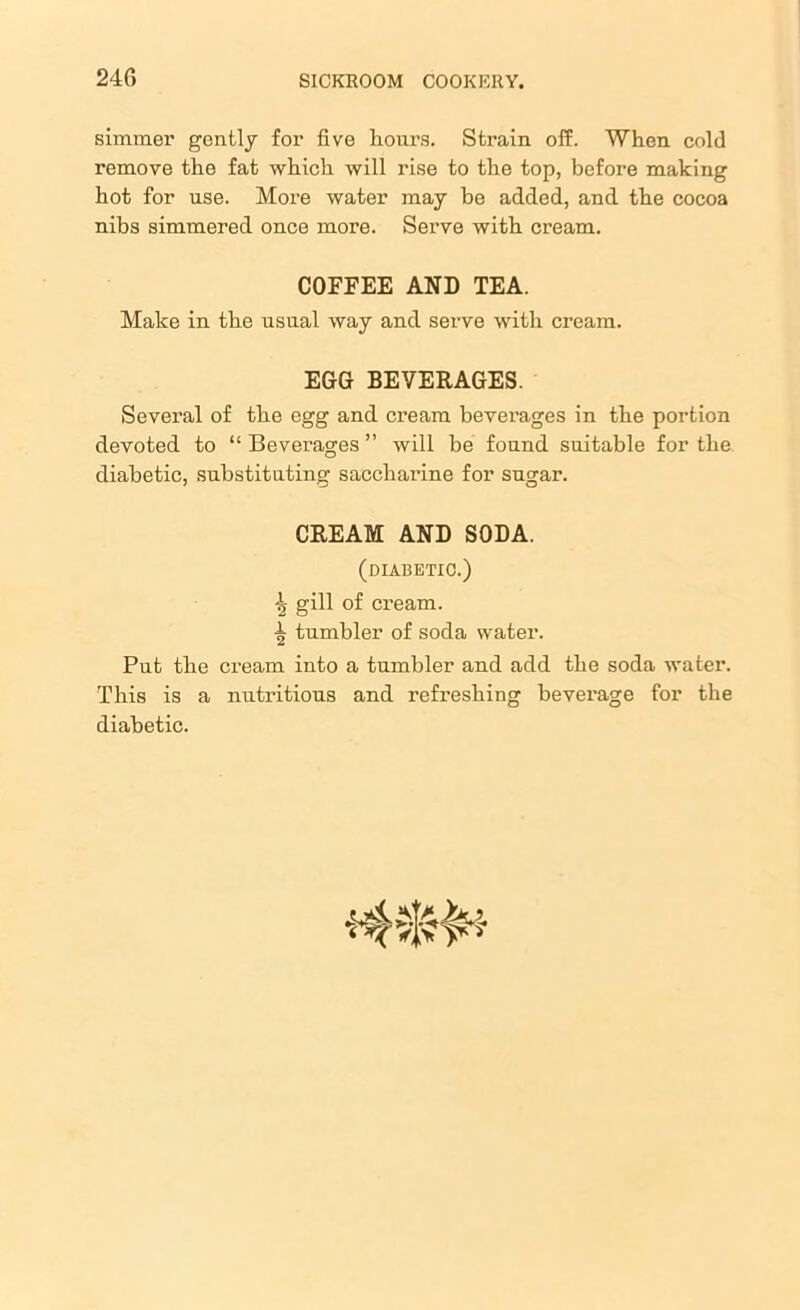 simmer gently for five hours. Strain off. When cold remove the fat which will rise to the top, before making hot for use. More water may be added, and the cocoa nibs simmered once more. Serve with cream. COFFEE AND TEA. Make in the usual way and serve with cream. EGG BEVERAGES. Several of the egg and cream beverages in the portion devoted to “ Beverages ” will be found suitable for the diabetic, substituting sacchai’ine for sugar. CREAM AND SODA. (diabetic.) gill of cream, tumbler of soda water. Put the cream into a tumbler and add the soda water. This is a nutritious and refreshing beverage for the diabetic.