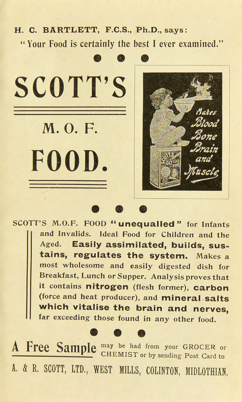 H. C. BARTLETT, F.C.S., Ph.D., says: “ Your Food is certainly the best I ever examined.” e @ SCOTT’S M. O. F. FOOD. SCOTT’S M.O.F. FOOD “unequalled” for Infants and Invalids. Ideal Food for Children and the Aged. Easily assimilated, builds, sus- tains, regulates the system. Makes a most wholesome and easily digested dish for Breakfast, Lunch or Supper. Analysis proves that it contains nitrogen (flesh former), carbon (force and heat producer), and mineral salts which vitalise the brain and nerves, far exceeding those found in any other food. A Free Scunnle may be had from your grocer or CHEMIST or by sending Post Card to A. 4 R. SCOTT, LTD., WEST MILLS, COLHITON, MIDLOTHIAN.