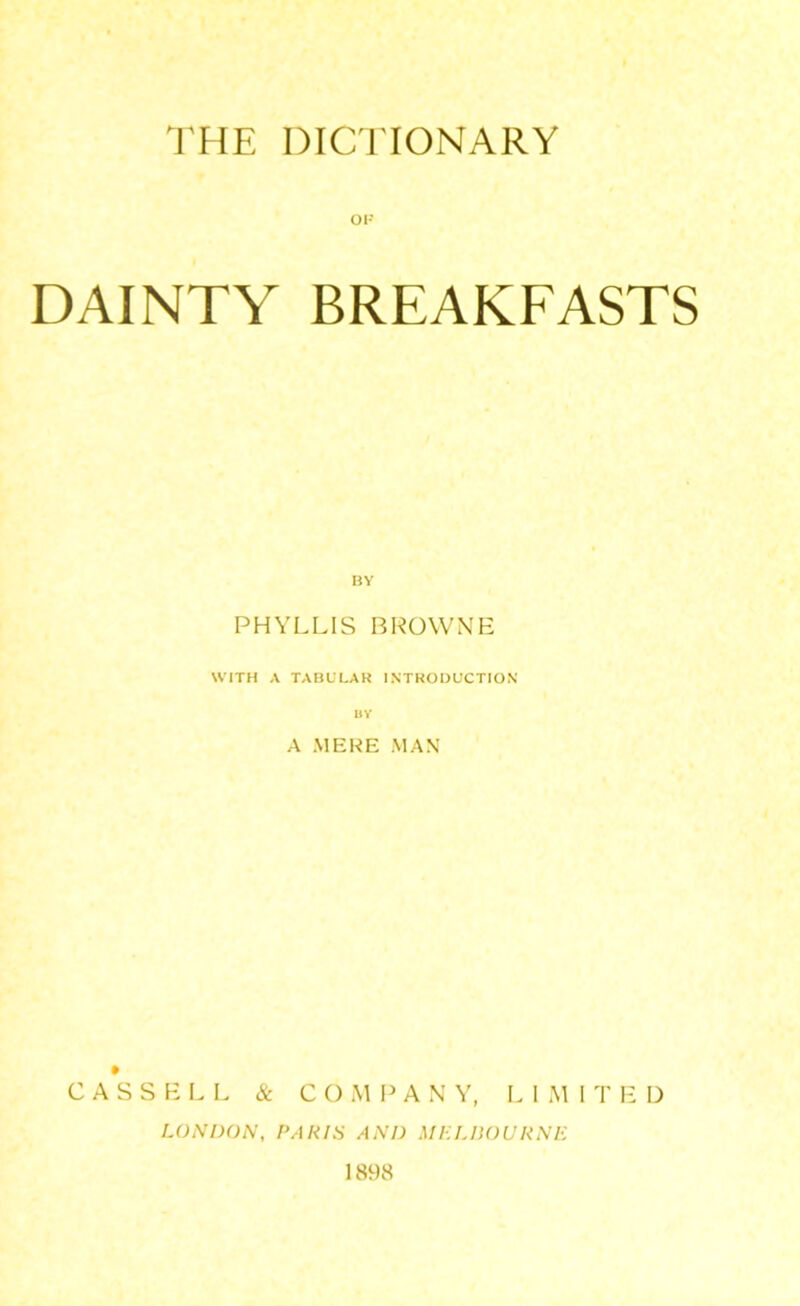 THE DICTIONARY OP DAINTY BREAKFASTS PHYLLIS BROWNE WITH A TABULAR INTRODUCTION A MERE MAN CASSELL & COMPANY, LI M I T E D LONDON, PARIS AND MELBOURNE 1898