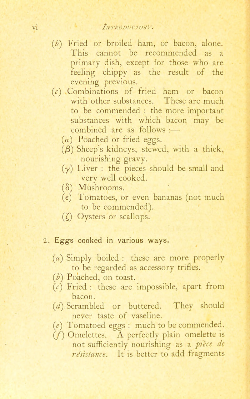 (b) Fried or broiled ham, or bacon, alone. This cannot be recommended as a primary dish, except for those who are feeling chippy as the result of the evening previous. (c) .Combinations of fried ham or bacon with other substances. These are much to be commended : the more important substances with which bacon may be combined are as follows :— (a) Poached or fried eggs. (/3) Sheep’s kidneys, stewed, with a thick, nourishing gravy. (■y) Liver : the pieces should be small and very well cooked. (8) Mushrooms. (e) Tomatoes, or even bananas (not much to be commended). (£) Oysters or scallops. 2. Eggs cooked in various ways. (a) Simply boiled : these are more properly to be regarded as accessory trifles. (,b) Poached, on toast. (r) Fried : these are impossible, apart from bacon. (d) Scrambled or buttered. They should never taste of vaseline. (ie) Tomatoed eggs : much to be commended. (/) Omelettes. A perfectly plain omelette is not sufficiently nourishing as a piece de resistance. It is better to add fragments