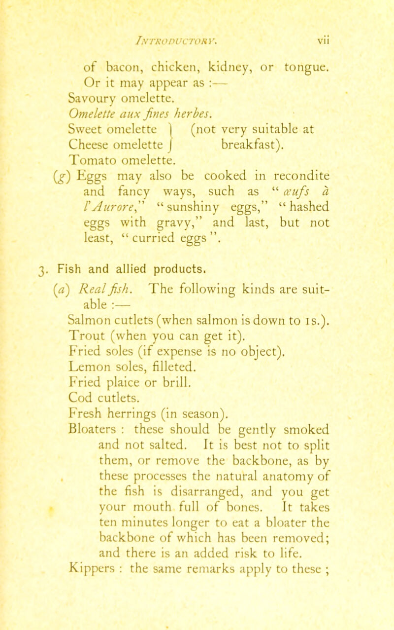 of bacon, chicken, kidney, or tongue. Or it may appear as :— Savoury omelette. Omelette aux fines herbes. Sweet omelette ) (not very suitable at Cheese omelette | breakfast). Tomato omelette. (*) Eggs may also be cooked in recondite and fancy ways, such as “ ceufis a I'Aurorefi “sunshiny eggs,” “hashed eggs with gravy,” and last, but not least, “ curried eggs ”. 3. Fish and allied products. (a) Real fish. The following kinds are suit- able :— Salmon cutlets (when salmon is down to 1 s.). Trout (when you can get it). P ried soles (if expense is no object). Lemon soles, filleted. P'ried plaice or brill. Cod cutlets. Fresh herrings (in season). Bloaters : these should be gently smoked and not salted. It is best not to split them, or remove the backbone, as by these processes the natural anatomy of the fish is disarranged, and you get your mouth full of bones. It takes ten minutes longer to eat a bloater the backbone of which has been removed; and there is an added risk to life. Kippers : the same remarks apply to these ;