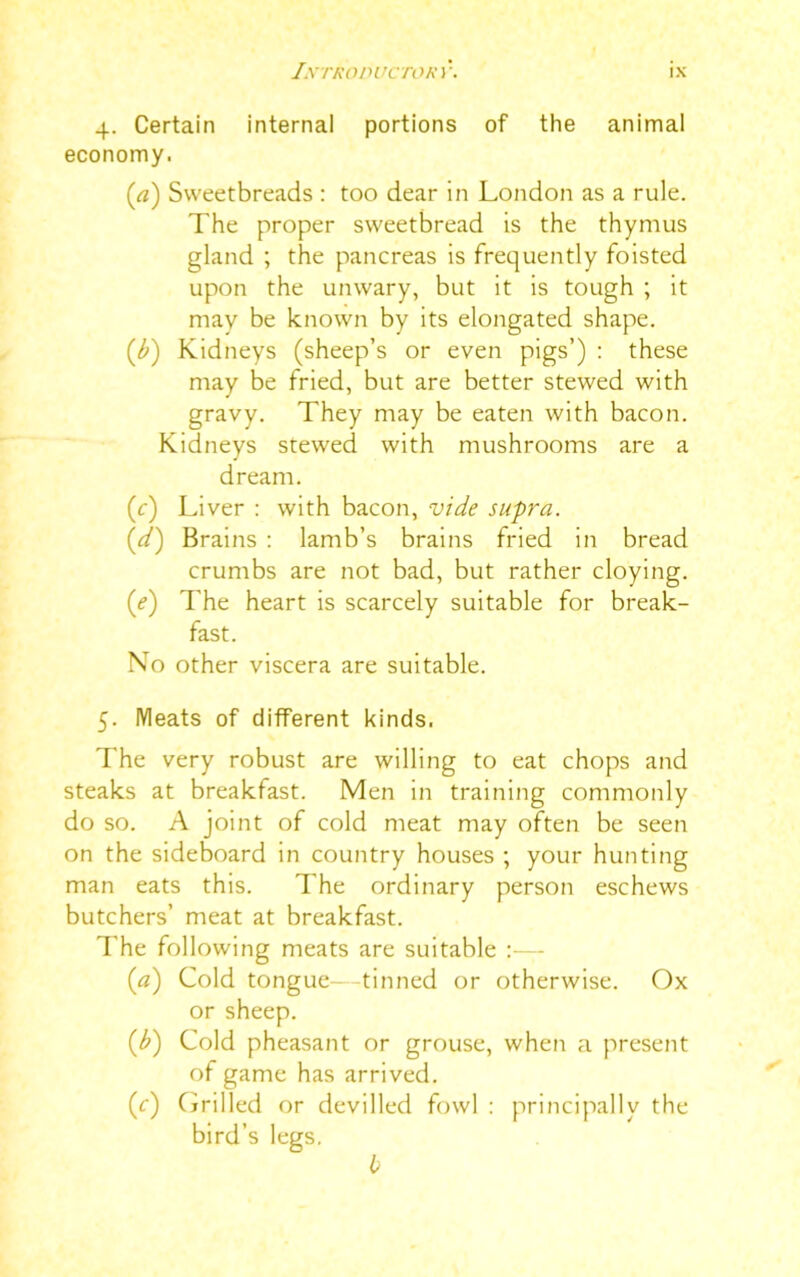 4. Certain internal portions of the animal economy. (rt) Sweetbreads : too dear in London as a rule. The proper sweetbread is the thymus gland ; the pancreas is frequently foisted upon the unwary, but it is tough ; it may be known by its elongated shape. (,b) Kidneys (sheep’s or even pigs’) : these may be fried, but are better stewed with gravy. They may be eaten with bacon. Kidneys stewed with mushrooms are a dream. (r) Liver : with bacon, vide supra. (,d) Brains : lamb’s brains fried in bread crumbs are not bad, but rather cloying. (<?) The heart is scarcely suitable for break- fast. No other viscera are suitable. 5. Meats of different kinds. The very robust are willing to eat chops and steaks at breakfast. Men in training commonly do so. A joint of cold meat may often be seen on the sideboard in country houses ; your hunting man eats this. The ordinary person eschews butchers’ meat at breakfast. The following meats are suitable :— (a) Cold tongue—tinned or otherwise. Ox or sheep. (1b) Cold pheasant or grouse, when a present of game has arrived. (r) Grilled or devilled fowl : principally the bird’s legs. b