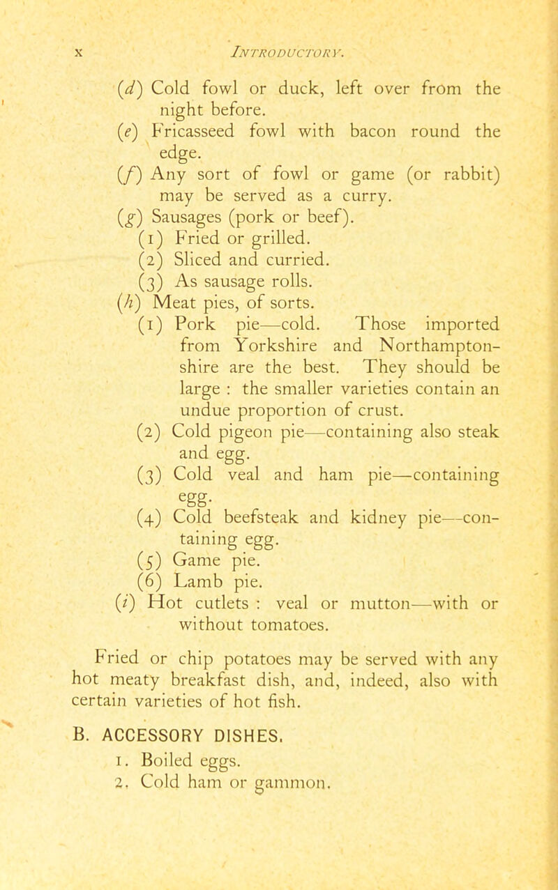 (d) Cold fowl or duck, left over from the night before. (e) Fricasseed fowl with bacon round the edge. (/) Any sort of fowl or game (or rabbit) may be served as a curry. (g) Sausages (pork or beef). (1) Fried or grilled. (2) Sliced and curried. (3) As sausage rolls. (Ji) Meat pies, of sorts. (1) Pork pie—cold. Those imported from Yorkshire and Northampton- shire are the best. They should be large : the smaller varieties contain an undue proportion of crust. (2) Cold pigeon pie—containing also steak and egg. (3) Cold veal and ham pie—containing egg- (4) Cold beefsteak and kidney pie—con- taining egg. (5) Game pie. (6) Lamb pie. (/) Plot cutlets : veal or mutton—with or without tomatoes. Fried or chip potatoes may be served with any hot meaty breakfast dish, and, indeed, also with certain varieties of hot fish. B. ACCESSORY DISHES. 1. Boiled eggs. 2, Cold ham or gammon.