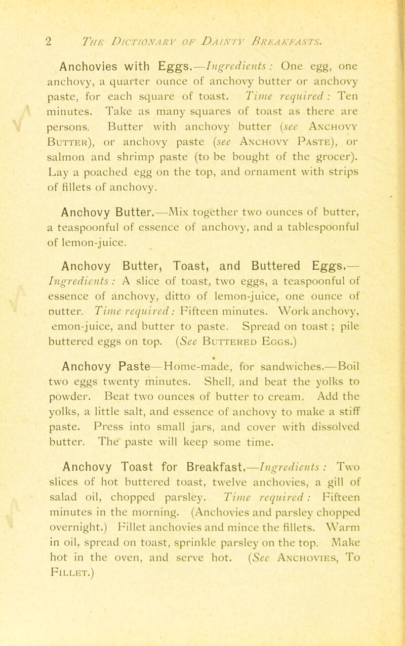 Anchovies with Eggs.—Ingredients : One egg, one anchovy, a quarter ounce of anchovy butter or anchovy paste, for each square of toast. Time required: Ten minutes. Take as many squares of toast as there are persons. Butter with anchovy butter [see Anchovy Butter), or anchovy paste (see Anchovy Paste), or salmon and shrimp paste (to be bought of the grocer). Lay a poached egg on the top, and ornament with strips of fillets of anchovy. Anchovy Butter.—Mix together two ounces of butter, a teaspoonful of essence of anchovy, and a tablespoonful of lemon-juice. Anchovy Butter, Toast, and Buttered Eggs.— Ingredients : A slice of toast, two eggs, a teaspoonful of essence of anchovy, ditto of lemon-juice, one ounce of outter. Time required: Fifteen minutes. Work anchovy, emon-juice, and butter to paste. Spread on toast; pile buttered eggs on top. (See Buttered Eggs.) • Anchovy Paste—Home-made, for sandwiches.—Boil two eggs twenty minutes. Shell, and beat the yolks to powder. Beat two ounces of butter to cream. Add the yolks, a little salt, and essence of anchovy to make a stiff paste. Press into small jars, and cover with dissolved butter. The paste will keep some time. Anchovy Toast for Breakfast.—Ingredients: Two slices of hot buttered toast, twelve anchovies, a gill of salad oil, chopped parsley. Time required: Fifteen minutes in the morning. (Anchovies and parsley chopped overnight.) Fillet anchovies and mince the fillets. Warm in oil, spread on toast, sprinkle parsley on the top. Make hot in the oven, and serve hot. (See Anchovies, To Fillet.)