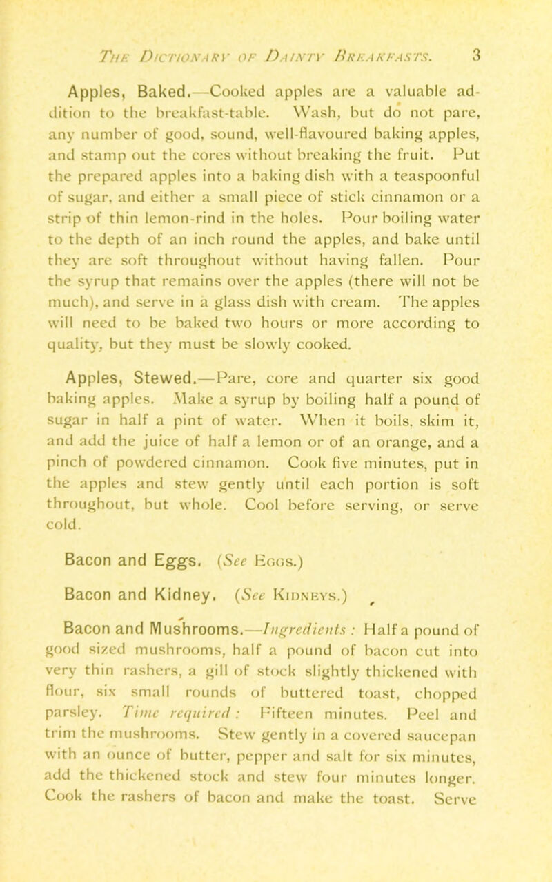 Apples, Baked.—Cooked apples are a valuable ad- dition to the breakfast-table. Wash, but do not pare, any number of good, sound, well-flavoured baking apples, and stamp out the cores without breaking the fruit. Put the prepared apples into a baking dish with a teaspoonful of sugar, and either a small piece of stick cinnamon or a strip of thin lemon-rind in the holes. Pour boiling water to the depth of an inch round the apples, and bake until they are soft throughout without having fallen. Pour the syrup that remains over the apples (there will not be much), and serve in a glass dish with cream. The apples will need to be baked two hours or more according to quality, but they must be slowly cooked. Apples, Stewed.—Pare, core and quarter six good baking apples. Make a syrup by boiling half a pound of sugar in half a pint of water. When it boils, skim it, and add the juice of half a lemon or of an orange, and a pinch of powdered cinnamon. Cook five minutes, put in the apples and stew gently until each portion is soft throughout, but whole. Cool before serving, or serve cold. Bacon and Eggs. (See Eggs.) Bacon and Kidney. (See Kidneys.) * Bacon and Mushrooms.—Ingredients : Haifa pound of good sized mushrooms, half a pound of bacon cut into very thin rashers, a gill of stock slightly thickened with flour, six small rounds of buttered toast, chopped parsley. Time required: Fifteen minutes. Peel and trim the mushrooms. Stew gently in a covered saucepan with an ounce of butter, pepper and salt for six minutes, add the thickened stock and stew four minutes longer. Cook the rashers of bacon and make the toast. Serve