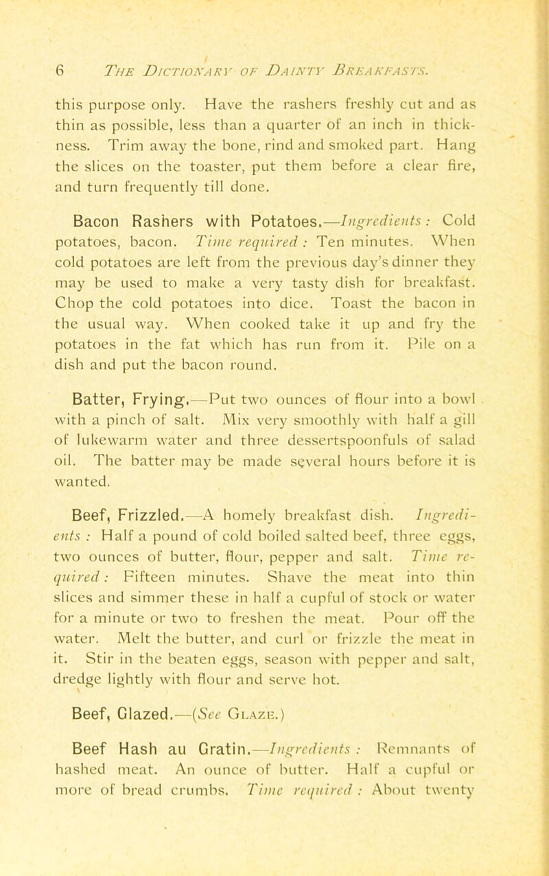 this purpose only. Have the rashers freshly cut and as thin as possible, less than a quarter of an inch in thick- ness. Trim away the bone, rind and smoked part. Hang the slices on the toaster, put them before a clear fire, and turn frequently till done. Bacon Rashers with Potatoes.—Ingredients.- Cold potatoes, bacon. Time required : Ten minutes. When cold potatoes are left from the previous day’s dinner they may be used to make a very tasty dish for breakfast. Chop the cold potatoes into dice. Toast the bacon in the usual way. When cooked take it up and fry the potatoes in the fat which has run from it. Pile on a dish and put the bacon round. Batter, Frying.—Put two ounces of flour into a bowl with a pinch of salt. Mix very smoothly with half a gill of lukewarm water and three dessertspoonfuls of salad oil. The batter may be made several hours before it is wanted. Beef, Frizzled.—A homely breakfast dish. Ingredi- ents : Half a pound of cold boiled salted beef, three eggs, two ounces of butter, flour, pepper and salt. Time re- quired: Fifteen minutes. Shave the meat into thin slices and simmer these in half a cupful of stock or water for a minute or two to freshen the meat. Pour off the water. Melt the butter, and curl or frizzle the meat in it. Stir in the beaten eggs, season with pepper and salt, dredge lightly with flour and serve hot. Beef, Glazed.—(See Glazij.) Beef Hash au Gratin.—Ingredients : Remnants of hashed meat. An ounce of butter. Half a cupful or more of bread crumbs. Time required : About twenty