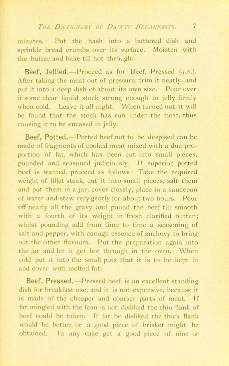 minutes. Put the hash into a buttered dish and sprinkle bread crumbs over its surface. Moisten with the butter and bake till hot through. Beef, Jellied.—Proceed as for Beef, Pressed (cj.v.). After taking the meat out of pressure, trim it neatly, and put it into a deep dish of about its own size. Pour over it some clear liquid stock strong enough to jelly firmly when cold. Leave it all night. When turned out, it will be found that the stock has run under the meat, thus causing it to be encased in jelly. Beef, Potted,—Potted beef not to be despised can be made of fragments of cooked meat mixed with a due pro- portion of fat, which has been cut into small pieces, pounded and seasoned judiciously. If superior potted beef is wanted, proceed as follows : Take the required weight of fillet steak, cut it into small pieces, salt them and put them in a jar, cover closely, place in a saucepan of water and stew very gently for about two hours. Pour off nearly all the gravy and pound the beef till smooth with a fourth of its weight in fresh clarified butter; whilst pounding add from time to time a seasoning of salt and pepper, with enough essence of anchovy to bring out the other flavours. Put the preparation again into the jar and let it get hot through in the oven. When cold put it into the small pots that it is to be kept in and cover with melted fat. Beef, Pressed.—Pressed beef is an excellent standing dish for breakfast use, and it is not expensive, because it is made of the cheaper and coarser parts of meat. If fat mingled with the lean is not disliked the thin flank of beef could be taken. If fat be disliked the thick flank would be better, or a good piece of brisket might be obtained. In any case get a good piece of nine or