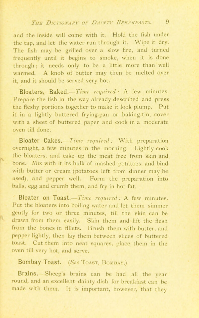 and the inside will come with it. Hold the fish under the tap, and let the water run through it. Wipe it dry. The fish may be grilled over a slow fire, and turned frequently until it begins to smoke, when it is done through ; it needs only to be a little more than well warmed. A knob of butter may then be melted over it, and it should be served very hot. Bloaters, Baked.—Time required: A few minutes. Prepare the fish in the way already described and press the fleshy portions together to make it look plump. Put it in a lightly buttered frying-pan or baking-tin, cover with a sheet of buttered paper and cook in a moderate oven till done. Bloater Cakes.—Time required: With preparation osernight, a few minutes in the morning. Lightly cook the bloaters, and take up the meat free from skin and bone. .Mix with it its bulk of mashed potatoes, and bind with butter or cream (potatoes left from dinner may be used), and pepper well. Form the preparation into balls, egg and crumb them, and fry in hot fat. Bloater on Toast.—Time required: A few minutes. Put the bloaters into boiling water and let them simmer gently for two or three minutes, till the skin can be drawn from them easily. Skin them and lift the flesh from the bones in fillets. Brush them with butter, and pepper lightly, then lay them between slices of buttered toast. Cut them into neat squares, place them in the oven till very hot, and serve. Bombay Toast. (See Toast, Bombay.) Brains.—Sheep’s brains can be had all the year round, and an excellent dainty dish for breakfast can be made with them. It is important, however, that they