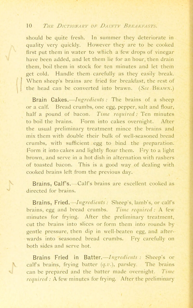 should be quite fresh. In summer they deteriorate in quality very quickly. However they are to be cooked first put them in water to which a few drops of vinegar have been added, and let them lie for an hour, then drain them, boil them in stock for ten minutes and let them get cold. Handle them carefully as they easily break. When sheep’s brains are fried for breakfast, the rest of the head can be converted into brawn. (See Brawn.) Brain Cakes.—Ingredients : The brains of a sheep or a calf. Bread crumbs, one egg, pepper, salt and flour, half a pound of bacon. Tone required: Ten minutes to boil the brains. Form into cakes overnight. After the usual preliminary treatment mince the brains and mix them with double their bulk of well-seasoned bread crumbs, with sufficient egg to bind the preparation. Form it into cakes and lightly^ flour them. Fry to a light brown, and serve in a hot dish in alternation with rashers of toasted bacon. This is a good way of dealing with cooked brains left from the previous day. Brains, Calf's. -Calf’s brains are excellent cooked as directed for brains. Brains, Fried.—Ingredients : Sheep’s, lamb’s, or calf’s brains, egg and bread crumbs. Time required: A few minutes for frying. After the preliminary treatment, cut the brains into slices or form them into rounds by gentle pressure, then dip in well-beaten egg, and after- wards into seasoned bread crumbs. Fry carefully on both sides and serve hot. Brains Fried in Batter.—Ingredients : Sheep’s or calf’s brains, frying batter (q.v.), parsley. The brains can be prepared and the batter made overnight. Time required : A few minutes for frying. After the preliminary